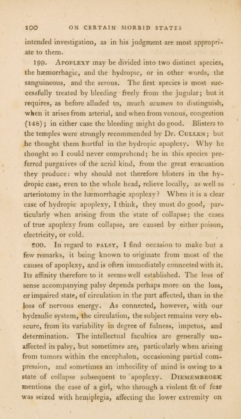 intended investigation* as in his judgment are most appropri¬ ate to them. ■ , 199. Apoplexy may be divided into two distinct species* the haemorrhagic* and the hydropic* or in other words, the sanguineous* and the serous. The first species is most suc¬ cessfully treated by bleeding freely from the jugular; but it requires* as before alluded to, much acumen to distinguish, when it arises from arterial* and when from venous, congestion (148); in either case the bleeding might do good. Blisters to the temples were strongly recommended by Dr. Cullen; but he thought them hurtful in the hydropic apoplexy. Why he thought so I could never comprehend; he in this species pre¬ ferred purgatives of the acrid kind, from the great evacuation they produce: why should not therefore blisters in the hy¬ dropic case* even to the whole head, relieve locally* as well as * arteriotomy in the haemorrhagic apoplexy? When it is a clear case of hydropic apoplexy* I think, they must do good* par¬ ticularly when arising from the state of collapse ; the cases of true apoplexy from collapse* are caused by either poison* electricitv, or cold. j ' * 200. In regard to palsy, I find occasion to make but a few remarks, it being known to originate from most of the causes of apoplexy, and is often immediately connected with it. Its affinity therefore to it seems well established. The loss of sense accompanying palsy depends perhaps more on the loss* or impaired state* of circulation in the part affected* than in the loss of nervous energy. As connected* however* with our hydraulic system* the circulation* the subject remains very ob¬ scure* from its variability in degree of fulness, impetus* and determination. The intellectual faculties are generally un¬ affected in palsy, but sometimes are* particularly when arising from tumors within the encephalon, occasioning partial com¬ pression, and sometimes an imbecility of mind is owing to a state of collapse subsequent to apoplexy. Diemembroek mentions the case of a girl, who through a violent fit of fear was seized with hemiplegia* affecting the lower extremity on \