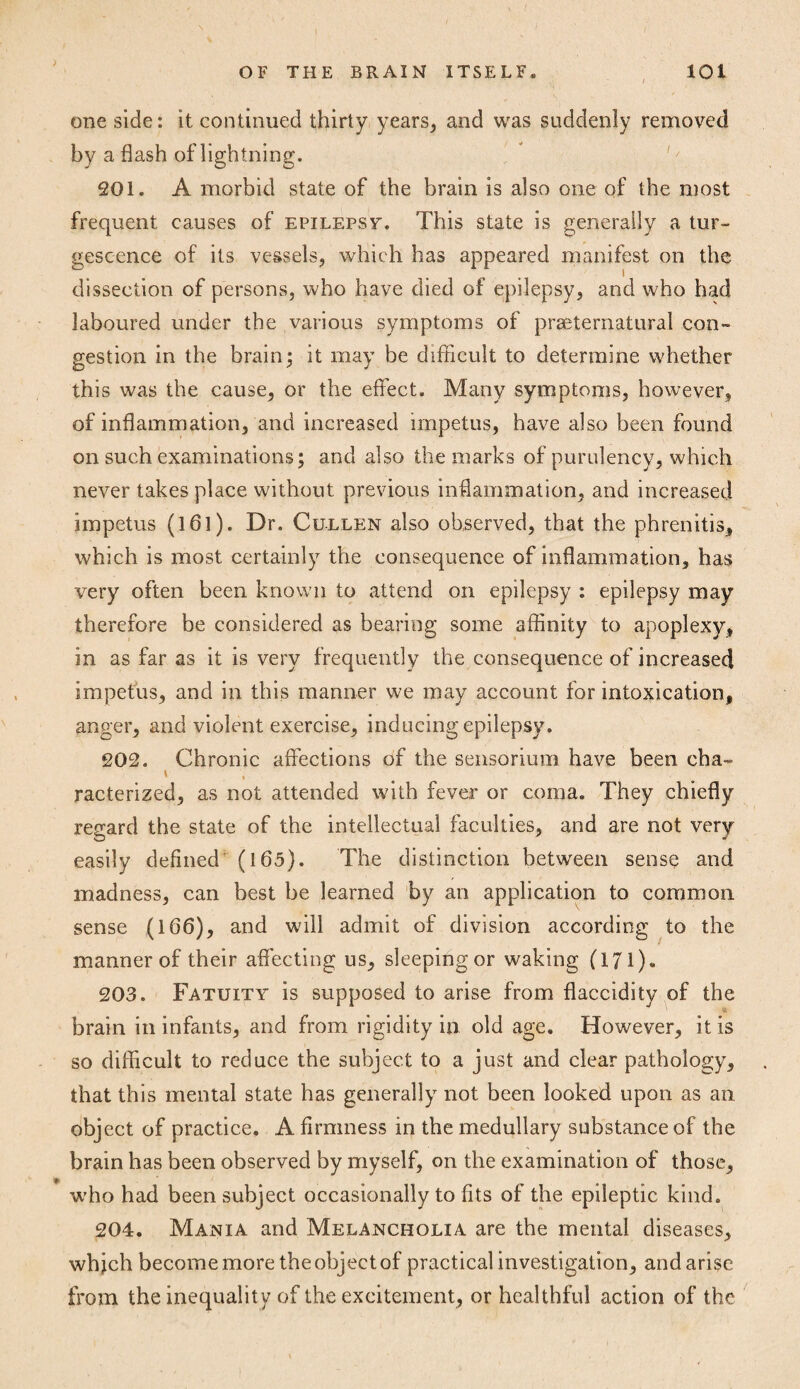 one side: it continued thirty years, and was suddenly removed by a flash of lightning. 201. A morbid state of the brain is also one of the most frequent causes of epilepsy. This state is generally a tur- gescence of its vessels, which has appeared manifest on the dissection of persons, who have died of epilepsy, and who had laboured under the various symptoms of preternatural con¬ gestion in the brain; it may be difficult to determine whether this was the cause, or the effect. Many symptoms, however, of inflammation, and increased impetus, have also been found on such examinations; and also the marks of purulency, which never takes place without previous inflammation, and increased impetus (161). Dr. Cullen also observed, that the phrenitis, which is most certainly the consequence of inflammation, has very often been known to attend on epilepsy : epilepsy may therefore be considered as bearing some affinity to apoplexy, in as far as it is very frequently the consequence of increased impetus, and in this manner we may account for intoxication, anger, and violent exercise, inducing epilepsy. 202. Chronic affections of the sensorium have been cha- racterized, as not attended with fever or coma. They chiefly regard the state of the intellectual faculties, and are not very easily defined (165). The distinction between sense and madness, can best be learned by an application to common sense (166), and will admit of division according to the manner of their affecting us, sleeping or waking (171). 203. Fatuity is supposed to arise from flaccidity of the brain in infants, and from rigidity in old age. However, it is so difficult to reduce the subject to a just and clear pathology, that this mental state has generally not been looked upon as an object of practice. A firmness in the medullary substance of the brain has been observed by myself, on the examination of those, who had been subject occasionally to fits of the epileptic kind. 204. Mania and Melancholia are the mental diseases, which become more the object of practical investigation, and arise from the inequality of the excitement, or healthful action of the