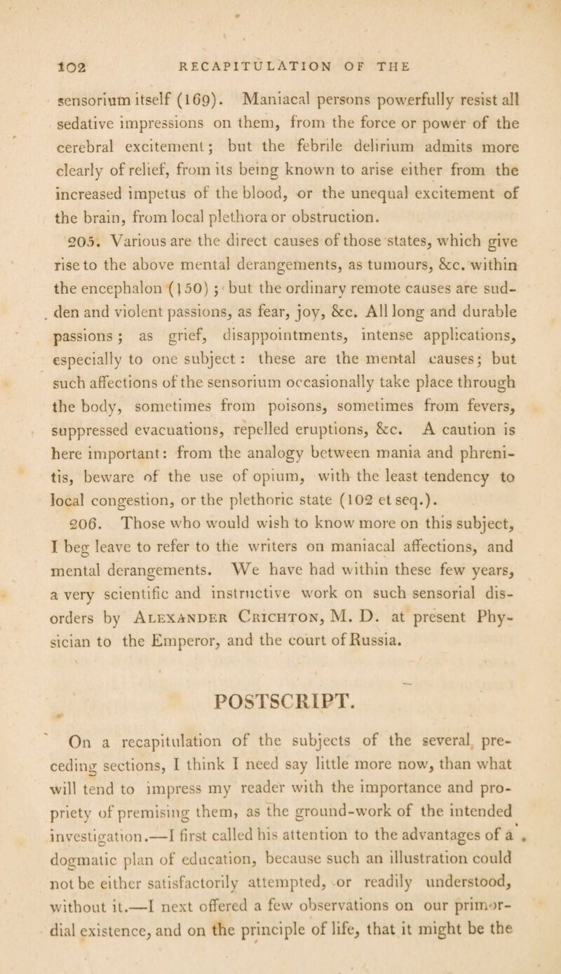 scnsorium itself (169). Maniacal persons powerfully resist all sedative impressions on them, from the force or power of the cerebral excitement; but the febrile delirium admits more clearly of relief, from its being known to arise either from the increased impetus of the blood, or the unequal excitement of the brain, from local plethora or obstruction. 205. Various are the direct causes of those states, which give rise to the above mental derangements, as tumours, &c. within the encephalon (150) ; but the ordinary remote causes are sud- . den and violent passions, as fear, joy, &c. All long and durable passions ; as grief, disappointments, intense applications, especially to one subject: these are the mental causes; but such affections of the sensorium occasionally take place through the body, sometimes from poisons, sometimes from fevers, suppressed evacuations, repelled eruptions, &c. A caution is here important: from the analogy between mania and phreni- tis, beware of the use of opium, with the least tendency to local congestion, or the plethoric state (102 etseq.). 206. Those who would wish to know more on this subject, I beg leave to refer to the writers on maniacal affections, and mental derangements. We have had within these few years, a very scientific and instructive work on such sensorial dis¬ orders by Alexander Crichton, M. D. at present Phy¬ sician to the Emperor, and the court of Russia. POSTSCRIPT. On a recapitulation of the subjects of the several pre¬ ceding sections, I think I need say little more now’, than what will tend to impress my reader with the importance and pro¬ priety of premising them, as the ground-work of the intended % investigation.—I first called his attention to the advantages of a . D dogmatic plan of education, because such an illustration could not be either satisfactorily attempted, or readily understood, without it.—I next offered a few observations on our primor¬ dial existence, and on the principle of life, that it might be the