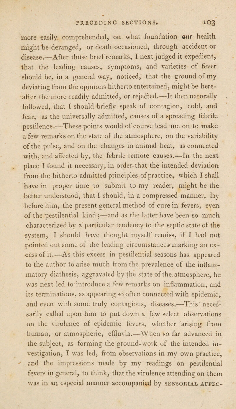 more easily, comprehended, on what foundation our health might'be deranged, or death occasioned, through accident or disease.—After those brief remarks, I next judged it expedient, that the leading causes, symptoms, and varieties of fever should be, in a general way, noticed, that the ground of my deviating from the opinions hitherto entertained, might be here¬ after the more readily admitted, or rejected.—It then naturally followed, that I should briefly speak of contagion, cold, and fear, as the universally admitted, causes of a spreading febrile pestilence.—These points would of course lead me on to make a few remarks on the state of the atmosphere, on the variability of the pulse, and on the changes in animal heat, as connected with, and affected by, the febrile remote causes.—In the next place I found it necessary, in order that the intended deviation from the hitherto admitted principles of practice, which I shall have in proper time to submit to my reader, might be the better understood, that I should, in a compressed manner, lay before him, the present general method of cure in fevers, even of the pestilential kind;-—and as the latter have been so much characterized by a particular tendency to the septic state of the ■system, I should have thought myself remiss, if I had not pointed out some of the leading circumstances marking an ex¬ cess of it.—As this excess in pestilential seasons has appeared to the author to arise much from the prevalence of the inflam¬ matory diathesis, aggravated by the state of the atmosphere, he was next led to introduce a few remarks on inflammation, and its terminations, as appearing so often connected with epidemic, and even with some truly contagious, diseases.—This neces¬ sarily called upon him to put down a few select observations on the virulence of epidemic fevers, whether arising from human, or atmospheric, effluvia.—When so far advanced in the subject, as forming the ground-work of the intended in¬ vestigation, I was led, from observations in my own practice, and the impressions made by my readings on pestilential fevers in general, to think, that the virulence attending on them was in an especial manner accompanied by sensorial affec-