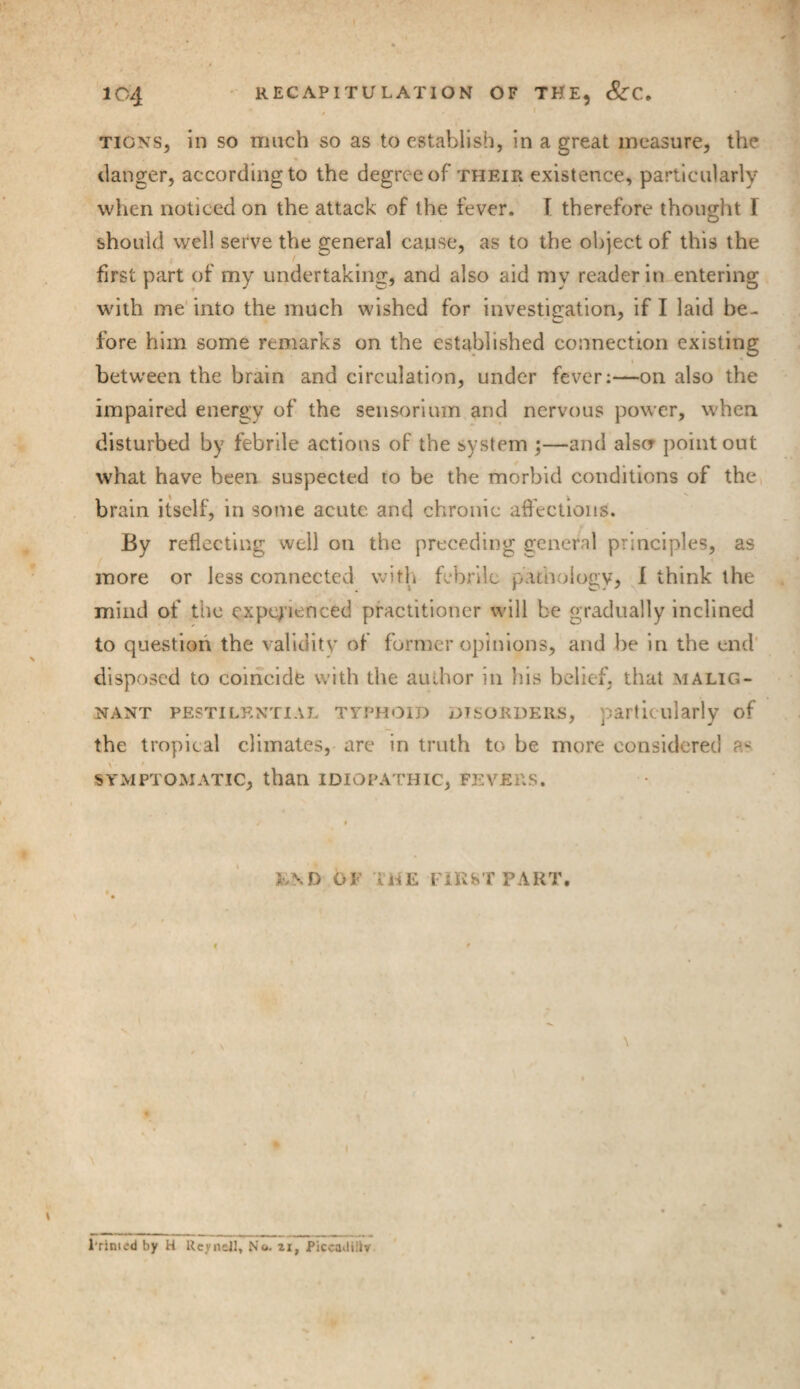 , l tigns, in so much so as to establish, in a great measure, the danger, according to the degree of their existence, particularly when noticed on the attack of the fever. I therefore thought I should well setve the general cause, as to the object of this the first part of my undertaking, and also aid my reader in entering with me into the much wished for investigation, if I laid be¬ fore him some remarks on the established connection existing i * between the brain and circulation, under fever:—on also the impaired energy of the sensorium and nervous power, when disturbed by febrile actions of the system ;—and also point out what have been suspected to be the morbid conditions of the brain itself, in some acute and chronic affections. By reflecting well on the preceding general principles, as more or less connected with febrile pathology, I think the mind of the experienced practitioner will be gradually inclined to question the validity of former opinions, and he in the end disposed to coincide with the author in his belief, that malig¬ nant pestilential typhoid disorders, particularly of the tropical climates, are in truth to be more considered SYMPTOMATIC, than IDIOPATHIC, FEVERS. s / t E\D OF THE FIRST PART. S Primed by H Keyn&ll, No. zi, Piccadilly