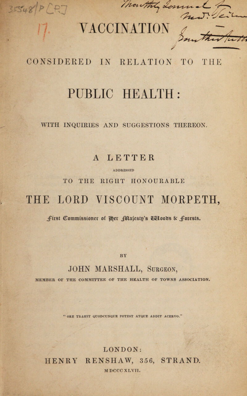 CONSIDERED IN RELATION TO THE PUBLIC HEALTH: WITH INQUIRIES AND SUGGESTIONS THEREON. A LETTER ADDRESSED TO THE RIGHT HONOURABLE THE LORD VISCOUNT MORPETH, JFtrst (Commissioner of p^er JHafest^’s TOooIjs Jporests. BY JOHN MARSHALL, Surgeon, MEMBER OF THE COMMITTEE OF THE HEALTH OF TOWNS ASSOCIATION. “ ORE TRAIIIT QUODCUNQUE POTEST ATQUE ADD1T ACERVO.” LONDON: HENRY RENSHAW, 356, STRAND. MDCCCXLVII.