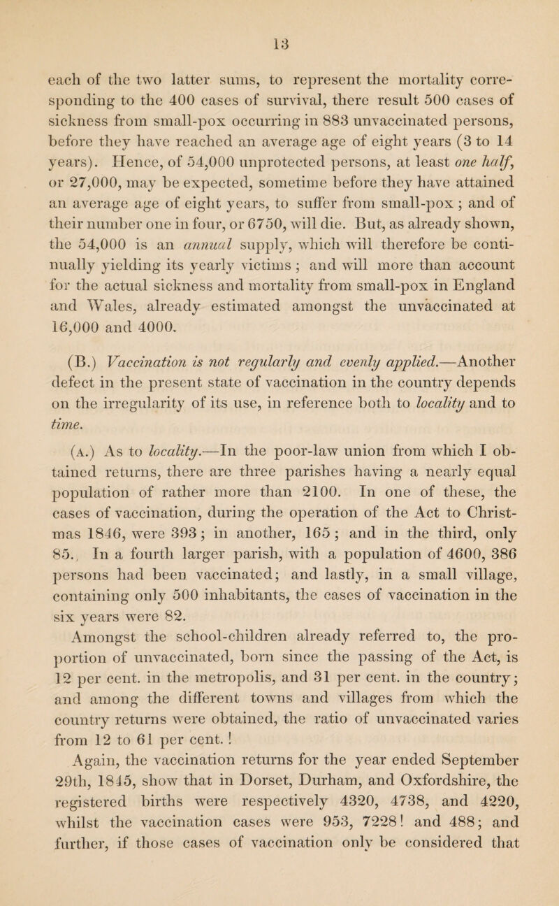 each of the two latter sums, to represent the mortality corre¬ sponding to the 400 cases of survival, there result 500 cases of sickness from small-pox occurring in 883 unvaccinated persons, before they have reached an average age of eight years (3 to 14 years). Hence, of 54,000 unprotected persons, at least one half, or 27,000, may be expected, sometime before they have attained an average age of eight years, to suffer from small-pox ; and of their number one in four, or 6750, will die. But, as already shown, the 54,000 is an annual supply, which will therefore be conti¬ nually yielding its yearly victims ; and will more than account for the actual sickness and mortality from small-pox in England and Wales, already estimated amongst the unvaccinated at 16,000 and 4000. (B.) Vaccination is not regularly and evenly applied.—Another defect in the present state of vaccination in the country depends on the irregularity of its use, in reference both to locality and to time. (a.) As to locality.—In the poor-law union from which I ob¬ tained returns, there are three parishes having a nearly equal population of rather more than 2100. In one of these, the cases of vaccination, during the operation of the Act to Christ¬ mas 1846, were 393; in another, 165 ; and in the third, only 85., In a fourth larger parish, with a population of 4600, 386 persons had been vaccinated; and lastly, in a small village, containing only 500 inhabitants, the cases of vaccination in the six years were 82. Amongst the school-children already referred to, the pro¬ portion of unvaccinated, born since the passing of the Act, is 12 per cent, in the metropolis, and 31 per cent, in the country; and among the different towns and villages from which the country returns were obtained, the ratio of unvaccinated varies from 12 to 61 per cent. ! Again, the vaccination returns for the year ended September 29th, 1845, show that in Dorset, Durham, and Oxfordshire, the registered births were respectively 4320, 4738, and 4220, whilst the vaccination cases were 953, 7228! and 488; and further, if those cases of vaccination only be considered that 7 *