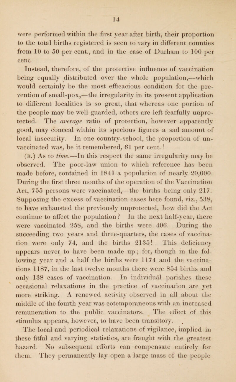 were performed within the first year after birth, their proportion to the total births registered is seen to vary in different counties from 10 to 50 per cent., and in the case of Durham to 100 per cent. Instead, therefore, of the protective influence of vaccination being equally distributed over the whole population,—which would certainly be the most efficacious condition for the pre¬ vention of small-pox,—the irregularity in its present application to different localities is so great, that whereas one portion of the people may be well guarded, others are left fearfully unpro¬ tected. The average ratio of protection, however apparently good, may conceal within its specious figures a sad amount of local insecurity. In one country-school, the proportion of un- vaccinated was, be it remembered, 61 per cent. ! (b.) As to time.—In this respect the same irregularity may be observed. The poor-law union to which reference has been made before, contained in 1841 a population of nearly 20,000. During the first three months of the operation of the Vaccination Act, 755 persons were vaccinated,—the births being only 217. Supposing the excess of vaccination cases here found, viz., 538, to have exhausted the previously unprotected, how did the Act continue to affect the population ? In the next half-year, there were vaccinated 258, and the births were 406. During the succeeding two years and three-quarters, the cases of vaccina¬ tion were only 74, and the births 2135! This deficiency appears never to have been made up; for, though in the fol¬ lowing year and a half the births were 1174 and the vaccina¬ tions 1187, in the last twelve months there were 854 births and only 138 cases of vaccination. In individual parishes these occasional relaxations in the practice of vaccination are yet more striking. A renewed activity observed in all about the middle of the fourth year was cotemporaneous with an increased remuneration to the public vaccinators. The effect of this stimulus appears, however, to have been transitory. The local and periodical relaxations of vigilance, implied in these fitful and varying statistics, are fraught with the greatest hazard. No subsequent efforts can compensate entirely for them. They permanently lay open a large mass of the people