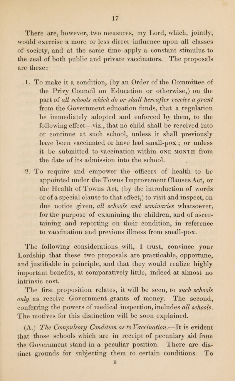 There are, however, two measures, my Lord, which, jointly, would exercise a more or less direct influence upon all classes of society, and at the same time apply a constant stimulus to the zeal of both public and private vaccinators. The proposals are these: 1. To make it a condition, (by an Order of the Committee of the Privy Council on Education or otherwise,) on the part of all schools which do or shall hereafter receive a grant from the Government education funds, that a regulation be immediately adopted and enforced by them, to the following effect—viz., that no child shall be received into or continue at such school, unless it shall previously have been vaccinated or have had small-pox ; or unless it be submitted to vaccination within one month from the date of its admission into the school. 2. To require and empower the officers of health to be appointed under the Towns Improvement Clauses Act, or the Health of Towns x4ct, (by the introduction of words or of a special clause to that effect,) to visit and inspect, on due notice given, all schools and seminaries whatsoever, for the purpose of examining the children, and of ascer¬ taining and reporting on their condition, in reference to vaccination and previous illness from small-pox. The following considerations will, I trust, convince your Lordship that these two proposals are practicable, opportune, and justifiable in principle, and that they would realize highly important benefits, at comparatively little, indeed at almost no intrinsic cost. The first proposition relates, it will be seen, to such schools only as receive Government grants of money. The second, conferring the powers of medical inspection, includes all schools. The motives for this distinction will be soon explained. (A.) The Compulsory Condition as to Vaccination.—It is evident that those schools which are in receipt of pecuniary aid from the Government stand in a peculiar position. There are dis¬ tinct grounds for subjecting them to certain conditions. To B