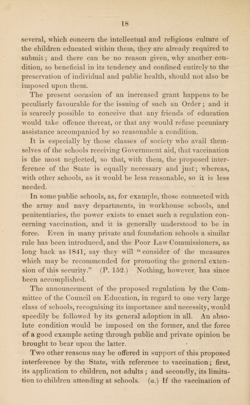 several, which concern the intellectual and religious culture of the children educated within them, they are already required to submit; and there can be no reason given, why another con¬ dition, so beneficial in its tendency and confined entirely to the preservation of individual and public health, should not also be imposed upon them. The present occasion of an increased grant happens to be peculiarly favourable for the issuing of such an Order ; and it is scarcely possible to conceive that any friends of education would take offence thereat, or that any would refuse pecuniary assistance accompanied by so reasonable a condition. It is especially by those classes of society who avail them¬ selves of the schools receiving Government aid, that vaccination is the most neglected, so that, with them, the proposed inter¬ ference of the State is equally necessary and just; whereas, with other schools, as it would be less reasonable, so it is less needed. In some public schools, as, for example, those connected with the army and navy departments, in workhouse schools, and penitentiaries, the power exists to enact such a regulation con¬ cerning vaccination, and it is generally understood to be in force. Even in many private and foundation schools a similar rule has been introduced, and the Poor Law Commissioners, as long back as 1841, say they will “consider of the measures which may be recommended for promoting the general exten¬ sion of this security.” (P. 152.) Nothing, however, has since been accomplished. The announcement of the proposed regulation by the Com¬ mittee of the Council on Education, in regard to one very large class of schools, recognising its importance and necessity, would speedily be followed by its general adoption in all. An abso¬ lute condition would be imposed on the former, and the force of a good example acting through public and private opinion be brought to bear upon the latter. Two other reasons may be offered in support of this proposed interference by the State, with reference to vaccination; first, its application to children, not adults ; and secondly, its limita¬ tion to children attending at schools, (a.) If the vaccination of