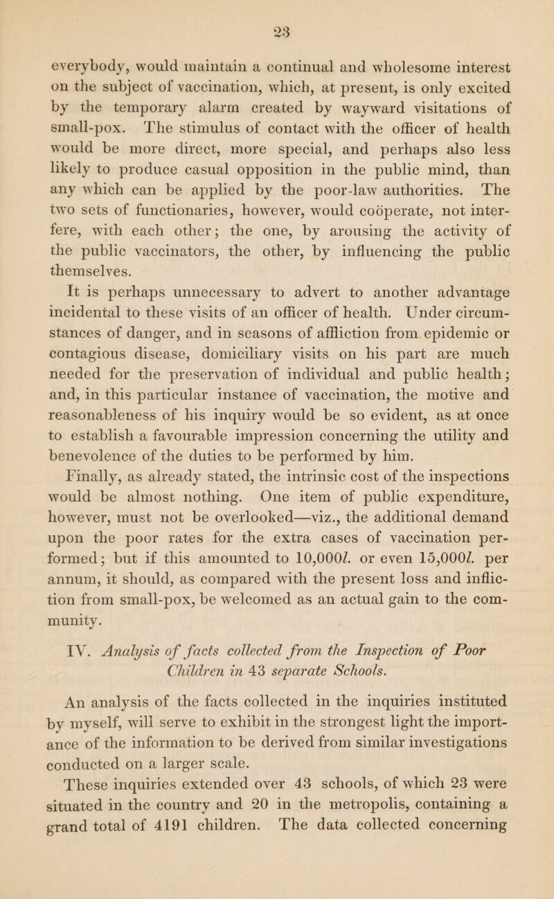 everybody, would maintain a continual and wholesome interest on the subject of vaccination, which, at present, is only excited by the temporary alarm created by wayward visitations of small-pox. The stimulus of contact with the officer of health would be more direct, more special, and perhaps also less likely to produce casual opposition in the public mind, than any wffiich can be applied by the poor-law authorities. The two sets of functionaries, however, would cooperate, not inter¬ fere, with each other; the one, by arousing the activity of the public vaccinators, the other, by influencing the public themselves. It is perhaps unnecessary to advert to another advantage incidental to these visits of an officer of health. Under circum¬ stances of danger, and in seasons of affliction from epidemic or contagious disease, domiciliary visits on his part are much needed for the preservation of individual and public health; and, in this particular instance of vaccination, the motive and reasonableness of his inquiry would be so evident, as at once to establish a favourable impression concerning the utility and benevolence of the duties to be performed by him. Finally, as already stated, the intrinsic cost of the inspections would be almost nothing. One item of public expenditure, however, must not be overlooked—viz., the additional demand upon the poor rates for the extra cases of vaccination per¬ formed; but if this amounted to 10,0007. or even 15,0007. per annum, it should, as compared with the present loss and inflic¬ tion from small-pox, be welcomed as an actual gain to the com¬ munity. IV. Analysis of facts collected from the Inspection of Poor Children in 43 separate Schools. An analysis of the facts collected in the inquiries instituted by myself, will serve to exhibit in the strongest light the import¬ ance of the information to be derived from similar investigations conducted on a larger scale. These inquiries extended over 43 schools, of which 23 were situated in the country and 20 in the metropolis, containing a grand total of 4191 children. The data collected concerning