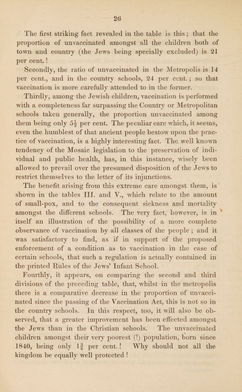 The first striking fact revealed in the table is this; that the proportion of unvaccinated amongst all the children both of town and country (the Jews being specially excluded) is 21 per cent.! Secondly, the ratio of unvaccinated in the Metropolis is 14 per cent., and in the country schools, 24 per cent.; so that vaccination is more carefully attended to in the former. Thirdly, among the Jewish children, vaccination is performed with a completeness far surpassing the Country or Metropolitan schools taken generally, the proportion unvaccinated among them being only 5^ per cent. The peculiar care which, it seems, even the humblest of that ancient people bestow upon the prac¬ tice of vaccination, is a highly interesting fact. The well knowm tendency of the Mosaic legislation to the preservation of indi¬ vidual and public health, has, in this instance, wisely been allowed to prevail over the presumed disposition of the Jews to restrict themselves to the letter of its injunctions. The benefit arising from this extreme care amongst them, is shown in the tables Ilf. and V., which relate to the amount of small-pox, and to the consequent sickness and mortality amongst the different schools. The very fact, however, is in itself an illustration of the possibility of a more complete observance of vaccination by all classes of the people ; and it was satisfactory to find, as if in support of the proposed enforcement of a condition as to vaccination in the case of certain schools, that such a regulation is actually contained in the printed Rules of the Jews’ Infant School. Fourthly, it appears, on comparing the second and third divisions of the preceding table, that, whilst-in the metrojDolis there is a comparative decrease in the proportion of unvacci¬ nated since the passing of the Vaccination Act, this is not so in the country schools. In this respect, too, it will also be ob¬ served, that a greater improvement has been effected amongst the Jews than in the Christian schools. The unvaccinated children amongst their very poorest (!) population, born since 1840, being only If per cent. ! Why should not all the kingdom be equally well protected !
