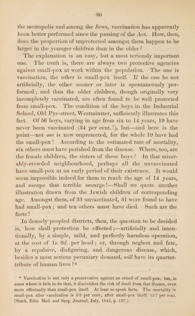 ■30 the metropolis and among the Jews, vaccination has apparently been better performed since the passing of the Act. How, then, does the proportion of unprotected amongst them happen to be larger in the younger children than in the older ? The explanation is an easy, but a most seriously important one. The truth is, there are always two protective agencies against small-pox at work within the population. The one is vaccination, the other is small-pox itself. If the one be not artificially, the other sooner or later is spontaneously per¬ formed ; and thus the older children, though originally very incompletely vaccinated, are often found to be well protected from small-pox. The condition of the boys in the Industrial School, Old Pye-street, Westminster, sufficiently illustrates this fact. Of 56 boys, varying in age from six to 14 years, 19 have never been vaccinated (34 per cent.!), but—and here is the point—not one is now unprotected, for the whole 19 have had the small-pox! According to the estimated rate of mortality, six others must have perished from the disease. Where, too, are the female children, the sisters of these boys ? In that miser¬ ably-crowded neighbourhood, perhaps all the unvaccinated have small-pox at an early period of their existence. It would seem impossible indeed for them to reach the age of 14 years, and escape that terrible scourge !—Shall we quote another illustration drawn from the Jewish children of corresponding- age. Amongst them, of 33 unvaccinated, 31 were found to have had small-pox; and ten others must have died. Such are the facts ! In densely peopled districts, then, the question to be decided is, how shall protection be effected;—artificially and inten¬ tionally, by a simple, mild, and perfectly harmless operation, at the cost of Is. 9«f. per head ; or, through neglect and fate, by a repulsive, disfiguring, and dangerous disease, which, besides a most serious pecuniary demand, will have its quarter- tribute of human lives ?* * Vaccination is not only a preservative against an attack of small-pox; but, in cases where it fails to do that, it diminishes the risk of death from that disease, even more effectually than small-pox itself. At least so speak facts. The mortality in small-pox after vaccination is 3-3 per cent., after small-pox itself, 15-7 percent. (Stark, Edin- Med. and Surg. Journal, July, 1845, p. 137.)