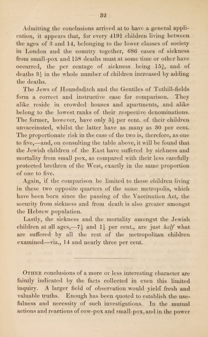 Admitting the conclusions arrived at to have a general appli¬ cation, it appears that, for every 4191 children living between the ages of 3 and 14, belonging to the lower classes of society in London and the country together, 686 cases of sickness from small-pox and 138 deaths must at some time or other have occurred, the per centage of sickness being 15§, and of deaths 3J in the whole number of children increased by adding the deaths. The Jews of Houndsditch and the Gentiles of Tothill-fields form a correct and instructive case for comparison. They alike reside in crowded houses and apartments, and alike belong to the lowest ranks of their respective denominations. The former, however, have only 5^ per cent, of their children unvaccinated, whilst the latter have as many as 30 per cent. The proportionate risk in the case of the two is, therefore, as one to five,—and, on consulting the table above, it will be found that the Jewish children of the East have suffered by sickness and mortality from small pox, as compared with their less carefully protected brethren of the West, exactly in the same proportion of one to five. Again, if the comparison be limited to those children living in these two opposite quarters of the same metropolis, which have been born since the passing of the Vaccination Act, the security from sickness and from death is also greater amongst the Hebrew' population. Lastly, the sickness and the mortality amongst the Jewish children at all ages,—7\ and 1^ per cent., are just half what are suffered by all the rest of the metropolitan children examined—viz., 14 and nearly three per cent. Other conclusions of a more or less interesting character are faintly indicated by the facts collected in even this limited inquiry. A larger field of observation would yield* fresh and valuable truths. Enough has been quoted to establish the use¬ fulness and necessity of such investigations. In the mutual actions and reactions of cow-pox and small-pox, and in the power