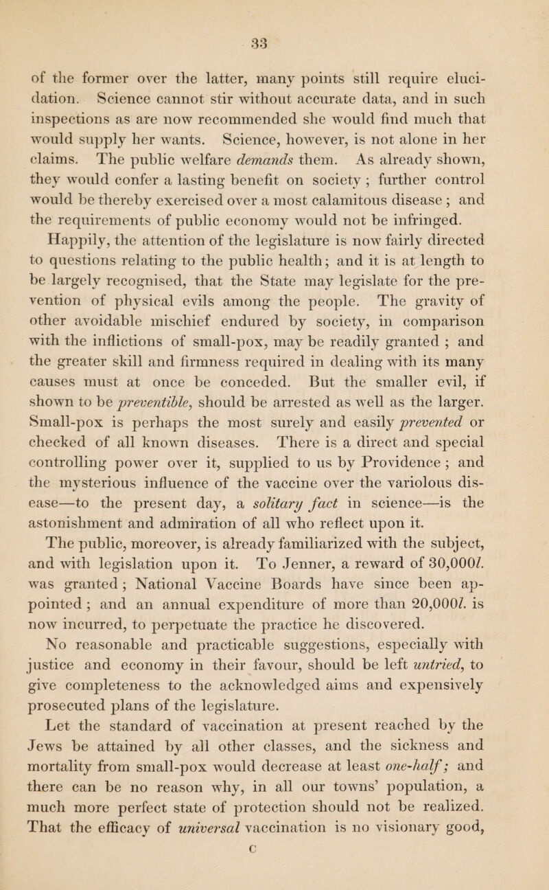 of the former over the latter, many points still require eluci¬ dation. Science cannot stir without accurate data, and in such inspections as are now recommended she would find much that would supply her wants. Science, however, is not alone in her claims. The public welfare demands them. As already shown, they would confer a lasting benefit on society ; further control would be thereby exercised over a most calamitous disease ; and the requirements of public economy would not be infringed. Happily, the attention of the legislature is now fairly directed to questions relating to the public health; and it is at length to be largely recognised, that the State may legislate for the pre¬ vention of physical evils among the people. The gravity of other avoidable mischief endured by society, in comparison with the inflictions of small-pox, may be readily granted ; and the greater skill and firmness required in dealing with its many causes must at once be conceded. But the smaller evil, if shown to be preventible, should be arrested as well as the larger. Small-pox is perhaps the most surely and easily prevented or checked of all known diseases. There is a direct and special controlling power over it, supplied to us by Providence ; and the mysterious influence of the vaccine over the variolous dis¬ ease—to the present day, a solitary fact in science—is the astonishment and admiration of all who reflect upon it. The public, moreover, is already familiarized with the subject, and with legislation upon it. To Jenner, a reward of 30,000/. was granted ; National Vaccine Boards have since been ap¬ pointed ; and an annual expenditure of more than 20,000/. is now incurred, to perpetuate the practice he discovered. No reasonable and practicable suggestions, especially with justice and economy in their favour, should be left untried, to give completeness to the acknowledged aims and expensively prosecuted plans of the legislature. Let the standard of vaccination at present reached by the Jews be attained by all other classes, and the sickness and mortality from small-pox would decrease at least one-half; and there can be no reason why, in all our towns’ population, a much more perfect state of protection should not be realized. That the efficacy of universal vaccination is no visionary good, c