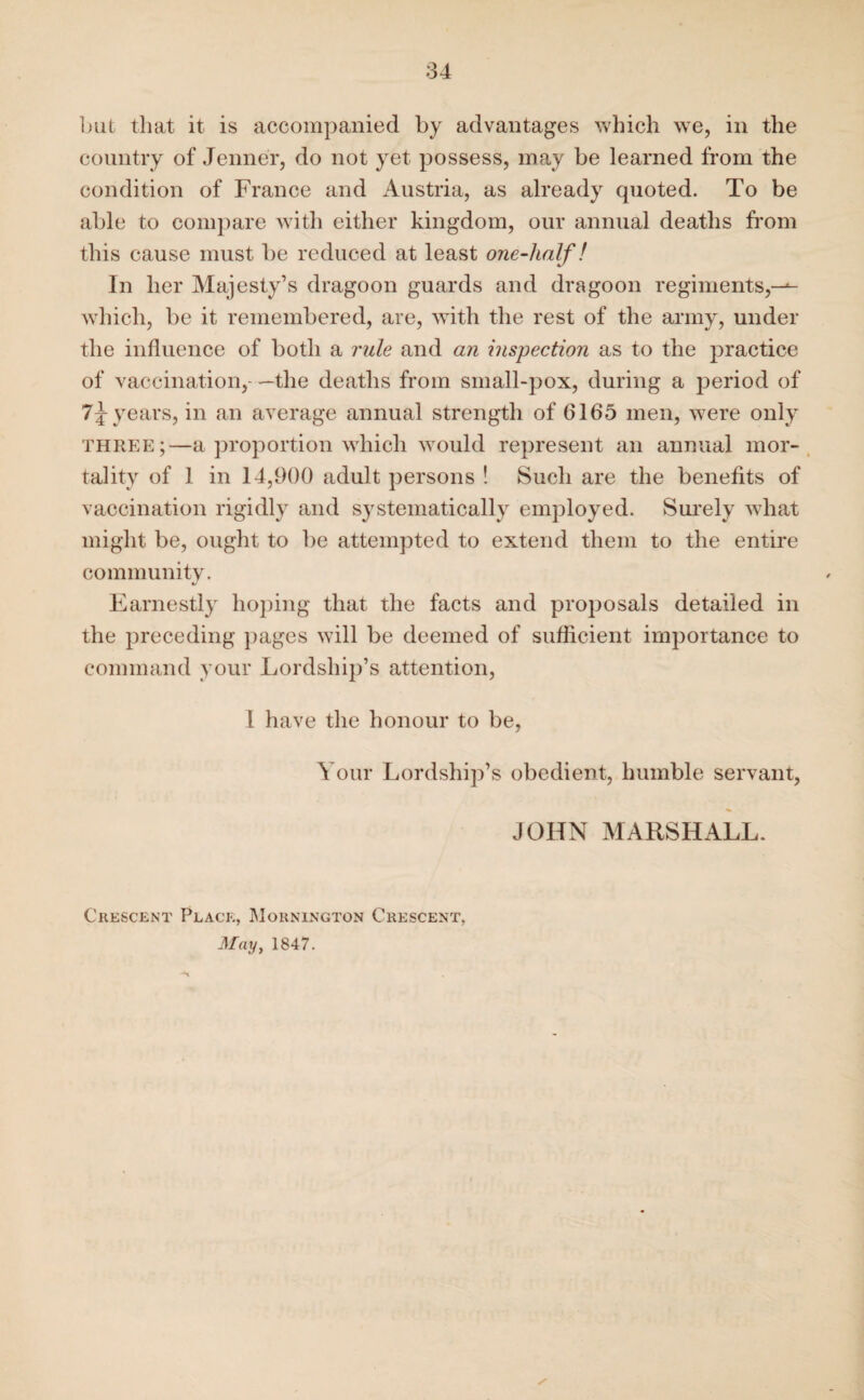 hut that it is accompanied by advantages which we, in the country of Jenner, do not yet possess, may be learned from the condition of France and Austria, as already quoted. To be able to compare with either kingdom, our annual deaths from this cause must be reduced at least one-half! In her Majesty’s dragoon guards and dragoon regiments,—- which, be it remembered, are, with the rest of the army, under the influence of both a rule and an inspection as to the practice of vaccination, —the deaths from small-pox, during a period of 1\ years, in an average annual strength of 6165 men, were only three;—a proportion which would represent an annual mor¬ tality of 1 in 14,900 adult persons ! Such are the benefits of vaccination rigidly and systematically employed. Surely what might be, ought to be attempted to extend them to the entire community. Earnestly hoping that the facts and proposals detailed in the preceding pages will be deemed of sufficient importance to command your Lordship’s attention, I have the honour to be, Your Lordship’s obedient, humble servant, JOHN MARSHALL. Crescent Place, Mounington Crescent, May, 1847. /