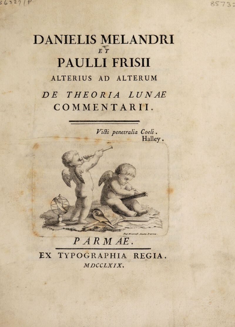 DANIELIS MELANDRI *<r E T PAULLI FRISII ALTERIUS AD ALTERUM DE THEORIA LUNAE COMMENTARII. ATojE Pvpvefl JEvtlp P nrin.ee . PARMAE. Vicli penetralia Coeli. Halley. EX TYPOGRAPHIA REGIA. MDCCLXIX.