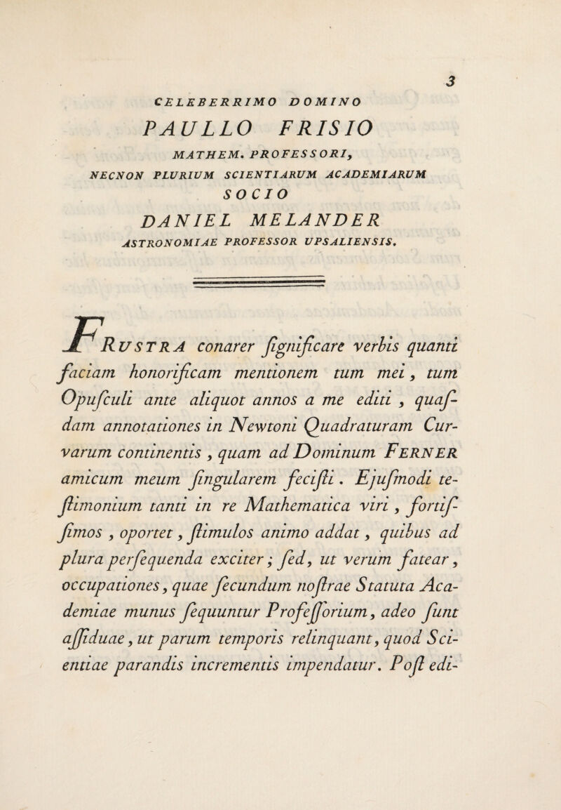 celeberrimo domino PAULLO FRLSIO MATHEM. PROFESSORI, NECNON PLURIUM SCIENTIARUM ACADEMIARUM SOCIO DANIEL MELANDER ASTRONOMIAE PROFESSOR UPSALIENSIS. F, Rustra conarer jignificare verbis quanti faciam honorificam mentionem tum mei, tum Opufculi ante aliquot annos a me editi , quaf- dam annotationes in Newtom Quadraturam Cur¬ varum continentis , quam ad Dominum FeRNER amicum meum fingularem fecijh . Ejufmodi te- jlimonium tanti in re Mathematica viri, fortif- fimos , oportet, (limulos animo addat, quibus ad plura perfiequenda exciter; fed, ut verum fatear, occupationes, quae fecundum no (Irae Statuta Aca¬ demiae munus fequuntur Profejjorium, adeo funt afiiduae, ut parum temporis relinquant, quod Sci¬ entiae parandis incrementis impendatur. Pofi edi-