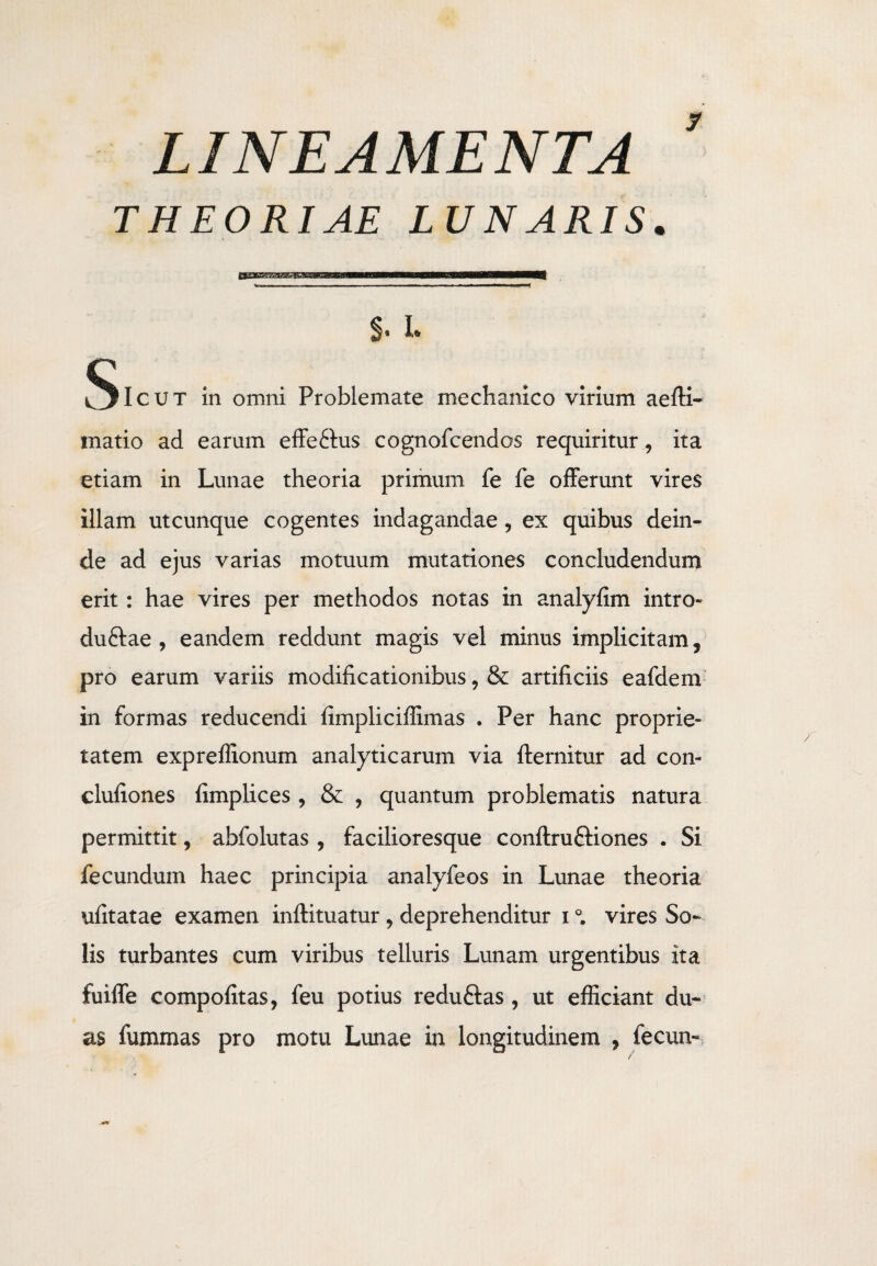 LINEAMENTA THEORIAE LUNARIS y a——b—b——S——Hf §• I» ^Icut in omni Problemate mechanico virium aefti- matio ad earum effe&us cognofcendos requiritur , ita etiam in Lunae theoria primum fe fe offerunt vires illam utcunque cogentes indagandae, ex quibus dein¬ de ad ejus varias motuum mutationes concludendum erit: hae vires per methodos notas in analyfim intro- duftae , eandem reddunt magis vel minus implicitam, pro earum variis modificationibus, & artificiis eafdem in formas reducendi fimpliciilimas . Per hanc proprie¬ tatem expreffionum analyticarum via fternitur ad con- clufiones fimplices , & , quantum problematis natura permittit, abfolutas , facilioresque conftruftiones . Si fecundum haec principia analyfeos in Lunae theoria ufitatae examen inftituatur , deprehenditur i °. vires So¬ lis turbantes cum viribus telluris Lunam urgentibus ita fuiffe compofitas, feu potius reduftas , ut efficiant du¬ as fummas pro motu Lunae in longitudinem , fecun-