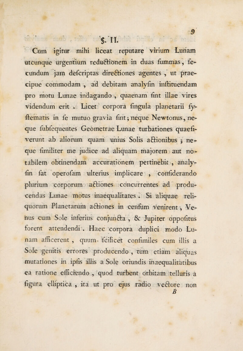 Cum igitur mihi liceat reputare virium Luriam utcunque urgentium redu£Honem in duas fummas, fe¬ cundum jam defcriptas dire&iones agentes , ut prae¬ cipue commodam , ad debitam analyfin inftituendam pro motu Lunae indagando , quaenam fint illae vires videndum erit . Licet corpora fingula planetarii fy- flematis in fe mutuo gravia fint; neque Newtonus, ne¬ que fubfequentes Geometrae Lunae turbationes quae li¬ verunt ab aliorum quam unius Solis aEHonibus ; ne¬ que fimiliter me judice ad aliquam majorem aut no¬ tabilem obtinendam accurationem pertinebit , analy¬ fin fat operofam ulterius implicare , confiderando plurium corporum aftiones concurrentes ad produ¬ cendas Lunae motus inaequalitates • Si aliquae reli¬ quorum Planetarum a&iones in cenfom venirent , Ve- hus cum Sole inferius conjunfta , & Jupiter oppofitus forent attendendi . Haec corpora duplici modo Lu¬ nam afficerent , quum- fcilicet confimiles cum illis a Sole genitis errores producendo , tum etiam aliquas mutationes in ipfis illis a Sole oriundis inaequalitatibus ea ratione efficiendo , quod turbent orbitam telluris a figura elliptica , ita ut pro ejus radio veflore non B