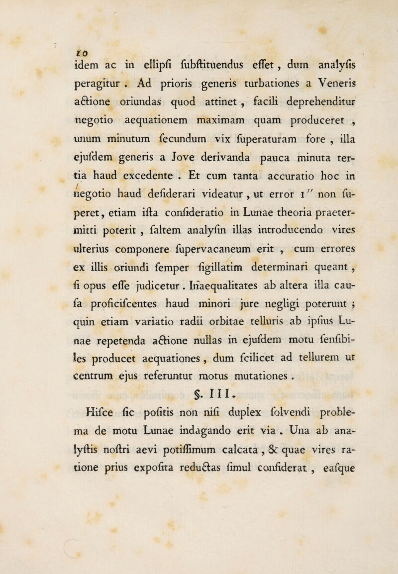idem ac in ellipfi fubftituendus effet , dum analyfis peragitur . Ad prioris generis turbationes a Veneris aftione oriundas quod attinet , facili deprehenditur negotio aequationem maximam quam produceret , unum minutum fecundum vix fuperaturam fore , illa ejufdem generis a Jove derivanda pauca minuta ter¬ tia haud excedente . Et cum tanta accuratio hoc in negotio haud defiderari videatur r ut error inon fu- peret, etiam ifta confideratio in Lunae theoria praeter¬ mitti poterit , faltem analyfin illas introducendo vires ulterius componere fupervacaneum erit f cum errores ex illis oriundi femper ligillatim determinari queant , fi opus efle judicetur. Inaequalitates ab altera illa cau- fa proficifcentes haud minori jure negiigi poterunt ; quin etiam variatio radii orbitae telluris ab ipfius Lu¬ nae repetenda aftione nullas in ejuldem motu fenfibi- les producet aequationes, dum fcilicet ad tellurem ut centrum ejus referuntur motus mutationes . Hifce fic pofitis non nili duplex folvendi proble¬ ma de motu Lunae indagando erit via * Una ab ana- lyftis noftri aevi potiffimum calcata, Se quae vires ra¬ tione prius expofita reduftas fimul confiderat ? eafque \