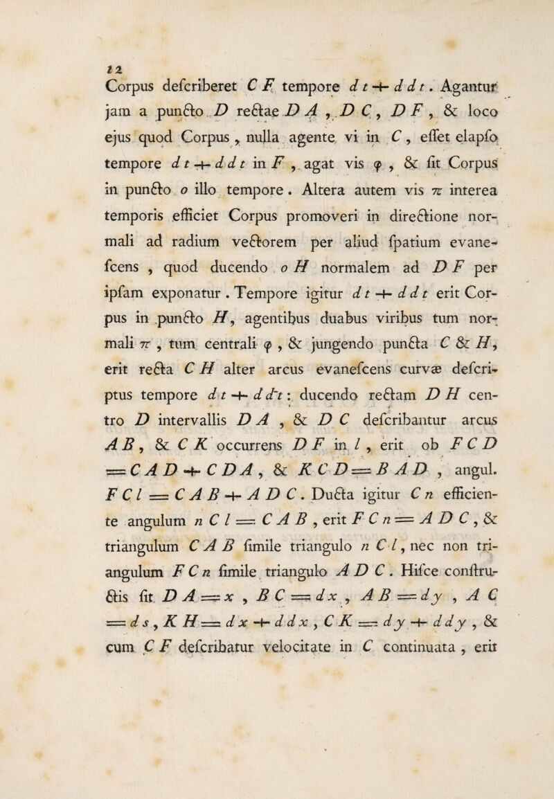 \ IZ Corpus defcriberet C F tempore d t -t- d d t. Agantur jam a pun&o D reftae D A , D C\ D F , & loco ejus quod Corpus r nulla agente vi in C, effet elapfo tempore dt^ddt in F 9. agat vis <p , & fit Corpus .V • . ,f g in punfto o illo tempore. Altera autem vis tu interea temporis efficiet Corpus promoveri in direcHone nor¬ mali ad radium veftorem per aliud fpatium evane- fcens , quod ducendo , o H normalem ad D F per ipfam exponatur . Tempore igitur dt~+-ddt erit Cor¬ pus in ,pun6to H9 agentibus duabus viribus tum nor¬ mali tr , tum centrali <p , & jungendo punfta C & H, erit refta C H alter arcus evanefcens curvse defcri- ptus tempore d t -f- d d~t: ducendo reftam DH cen¬ tro D intervallis D A , & D C defcribantur arcus A B , & C K occurrens D F in / , erit ob F C D m I /V * • 4 ,, r-, t: -J — C A D C DA , & KCD — B AD r angui. F C l = C A B -t- A D C . Dufta igitur C n efficien¬ te angulum n C l = C A B , erit F C n = A D C ? & triangulum C A B fimile triangulo n Cl, nec non tri¬ angulum F C n fimile triangulo A D C . Hifce conftru- £tis fit D A =x ) B C == dx 7 AB == dy , A C = d s y K H = d x -4- d d x y C K =: d y -h d d y 9 & cum C F defcribatur velocitate in C continuata 9 erit