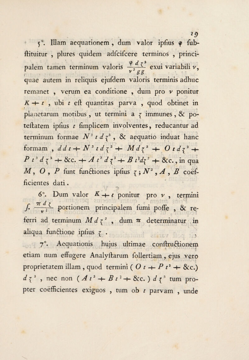 ld 50. Illam aequationem, dum valor ipfius <p fub- ftituitur , plures quidem adfcifcere terminos , princi¬ palem tamen terminum valoris 9 d ^ *2gg exui variabili v, quae autem in reliquis ejufdem valoris terminis adhuc remanet , verum ea conditione , dum pro v ponitur K , ubi t eft quantitas parva , quod obtinet in planetarum motibus , ut termini a % immunes , & po- teflatem ipfius t fimplicem involventes, reducantur ad terminum formae N1 td^ , & aequatio induat hanc * ■ * ■ ■ j ’ ■ > '■•••■ * •> formam , d d t N7t i f2 -f- M d ^3 -f- O t d^3 -h P t2 di2 -H &c. -h A t2 di2 -f- B tdd^2 &c., in qua M, O , P funt fun£fiones ipfius { \ N2, A , B coef- ficientes dati. 6°. Dum valor K ^ t ponitur pro v , termini 7t d T M f* —y- portionem principalem fumi pofle , & re¬ ferri ad terminum M d £ 2 , dum n determinatur %in aliqua funftione ipfius r . 7°. Aequationis huius ultimae conftruftionem j j etiam num effugere Analyftarum follertiam , ejus vero proprietatem illam , quod termini ( O t -t- P t1 &c.) d i2 , nec non ( A t1 -f- B t3 -t- &c. ) d {3 tum pro¬ pter coefficientes exiguos , tum ob t parvam , unde
