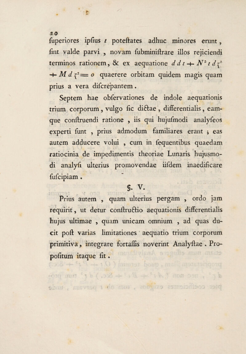zo fuperiores ipfius t poteftates adhuc minores erunt , fint valde parvi , novam fubminiftrare illos rejiciendi terminos rationem, & ex aequatione dd t -+» N2t d^ M d {2= o quaerere orbitam quidem magis quam prius a vera difcrepantem. Septem hae obfervationes de indole aequationis trium corporum, vulgo fic diftae , differentialis, eam- que conftruendi ratione , iis qui hujufmodi analyfeos experti funt , prius admodum familiares erant j eas autem adducere volui , cum in fequentibus quaedam ratiocinia de impedimentis theoriae Lunaris hujusmo¬ di analyfi ulterius promovendae iifdem inaedificare fufcipiam * §. V. Prius autem , quam ulterius pergam , ordo jam requirit, ut detur conftruftio aequationis differentialis hujus ultimae , quam unicam omnium , ad quas du¬ cit poft varias limitationes aequatio trium corporum primitiva * integrare fortaffis noverint Anaiyftae . Pro- pofitum itaque fit *