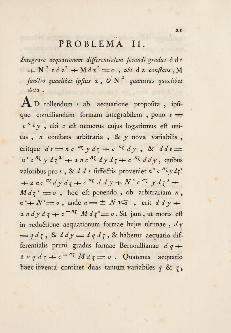 Zl PROBLEMA II. Integrare aequationem differentialem fecundi gradus d d t H-N tdz H-Mdz = o y ubi d z conflans , M functio quaelibet ipfius z , & N Z quantitas quaelibet data . A D tollendum t ab aequatione propofita , ipfi- que conciliandam formam integrabilem , pono t = c 71 Zy ? ubi c efl numerus cujus logaritmus efl uni¬ tas , n conflans arbitraria , & y nova variabilis , eritque d t = n c y d^ -4- c nZ d y , & d d t = n1 c y d { 1 zn cn^° dy d £ -+-■ c d dy , quibus valoribus pro t , & d d t fuffeflis proveniet n2 c n^ydf z nc d y d £ -4- c d d y N 2 c y d Mdff = o y hoc efl ponendo , ob arbitrariam n y n 2-+- N2=z o y unde n = zt N , erit d d y z n dy d i c~~n^ M d ^2 == o . Sit jam ? ut moris efl in reduftione aequationum formae hujus ultimae , dy = q d^ y & d dy = d q d ^ r & habetur aequatio dif« ferentialis primi gradus formae Bernoullianae d q -+- znqdq-\~c~~ Z M d q ==. o . Quatenus aequatio haec inventa continet duas tantum variabiles q & {>