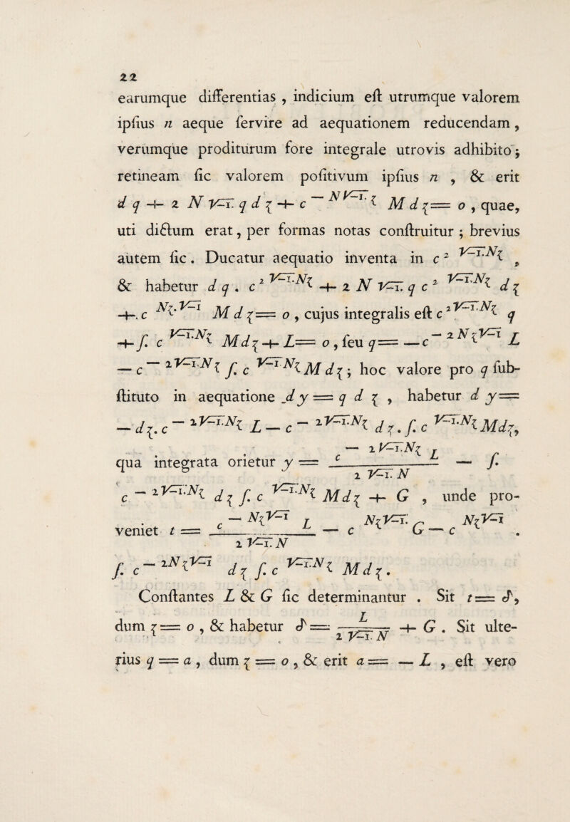 earumque differentias , indicium eft utrumque valorem ipiius n aeque fervire ad aequationem reducendam , verumque proditurum fore integrale utrovis adhibito j retineam fic valorem pofitivum ipfius n , & erit d q 2 N Y^T. q d ^ c ^ l Af d £= o , quae, uti diftum erat, per formas notas conftruitur ; brevius autem fic. Ducatur aequatio inventa in c2 9 & habetur d q . c 2 z N V^T. q c2 ^ d ^ -H c Af d {= o , cujus integralis eft c q JT r 2 N rV11 r jL= o 9 ieu y—~—c 1 ^ i y; c Af ^ . Jloc valore pro q fub- ftituto in aequatione jly •= q d £ , habetur d y== - c - Z - c ~ d z. f. c f. c AW{ — 2KH qua integrata orietur y = 'e ~ iyzi:Ni dif.c Mi{ -+- G veniet t N%V-i N(V=T. G ~ f unde pro- N^i i V=T.N f.c-iNO^ fic V=I:N^ Mdl. Conftantes Z & G fic determinantur . Sit t L dum i = o , & habetur J' i V^T.N rius q = a , dum { == o , & erit a = J, G . Sit ulte- Z 5 eft vero