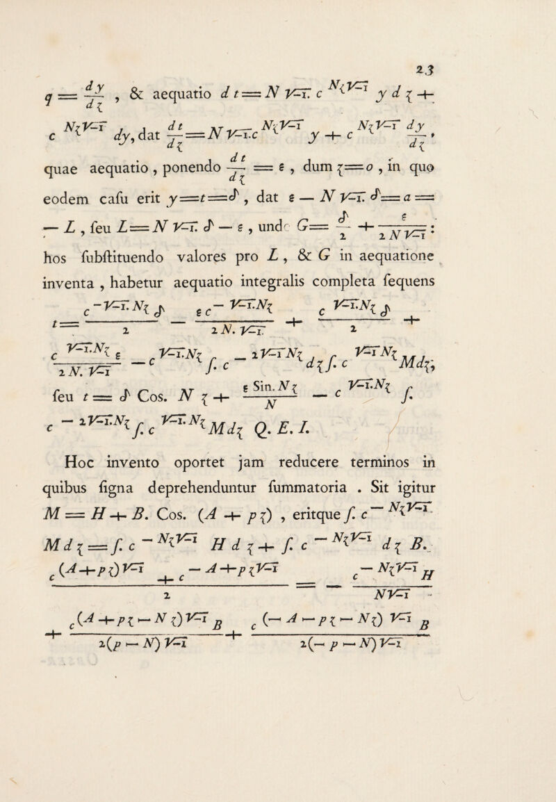 z j —z yt , & aequatio d t=zN V^T. c y £ ^ H ** t NrV^T , , </* j»_N\V=T NzV-T dy c 1 dj, dat j-=N V^T.c 1 j + c 1 * — si / quae aequatio , ponendo d t dl 6 , dum £=0 , in quo eodem cafu erit y=r=^, dat £— N V-lI cT= a — L Aqm L — N V=T. J' —* g , unde G= — / ' 1 xNV=i‘ hos fubftituendo valores pro £ , & G in aequatione inventa , habetur aequatio integralis completa fequens C~V=T.N^ e-V^N^ i xN.yzri c , V=T.N\ r _i V=TNi x N. /• c feu t= * *r - ■ *Sm“yt dif.c Mi.fi cT Cos. .A7* { _ c yzr.Ni N f C ~ lV=r-Nly; c Q. E. I. Hoc invento oportet jam reducere terminos in quibus figna deprehenduntur fummatoria . Sit igitur M = H B. Cos. p f) , eritque f c~~ M d i= f. c~N^ Hdi+f. c~N^ dl B.J c(A+Pi)V=i ^_C-A-*-PlV=i _ -NiV^h 2 NV=f c (-* A ~ Pi<- N() V^i B {A -y.pt~N B x(P ~N)V=1