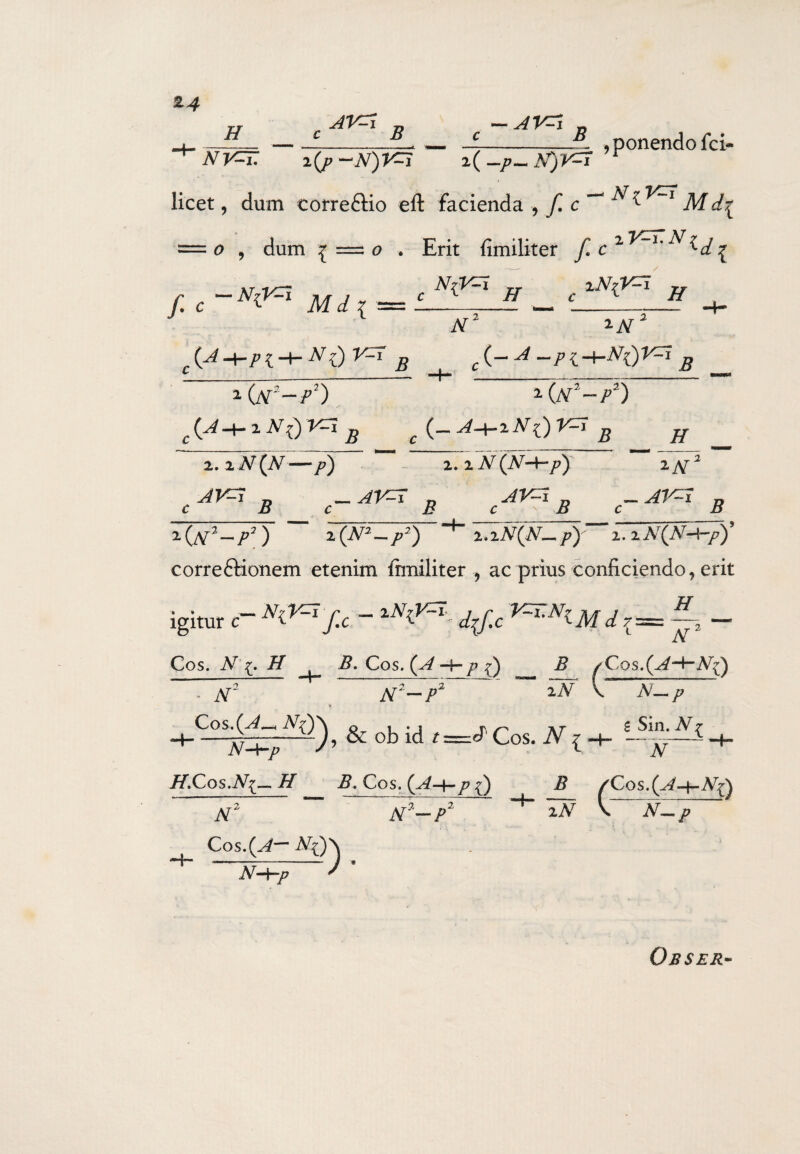 c B AV^i B . , ponendo fci- ^ NV=T. i(j>-N)V=i x(-p-N)r=I ^ licet, dum correftio eft facienda , f. c ~l M = o , dum ^ =z o , Erit fimiliter f c r.c~N'<** Mi * =*'”*?. H xN-(V=i H (A+Pt + NOV^ B liiT-P2) c(J+i N()Vri B AT' £(_j_/{+a^5 i(n2~p2) 2.2iV(A^— />) B -M* B 2. 2 N (AM-7?) cAKiB 2N' -AV^I B 2 (^Y2 — /?2) 2 (A22 — /?2) 2»lN(JW~, py 2. 2 N^N-^c-p) correftionem etenim Aniliter , ac prius conficiendo, erit H igitur 0-^f.c - ttyic ^tAf t/r Ar Cos. N\. H B. Cos. (A p k) N' N-P & obid t=JCos. V, B sCqs.(A-+-N() iN \ N— p N-b-p /f.Cos.A^— H N2 Cos.(^— g Sin. N^ ~W B. Cos. (A-4-^ ^ Z? ^Cos.(^ZA7^ n7~p2 iN N-P H~ N-tf-p Obser