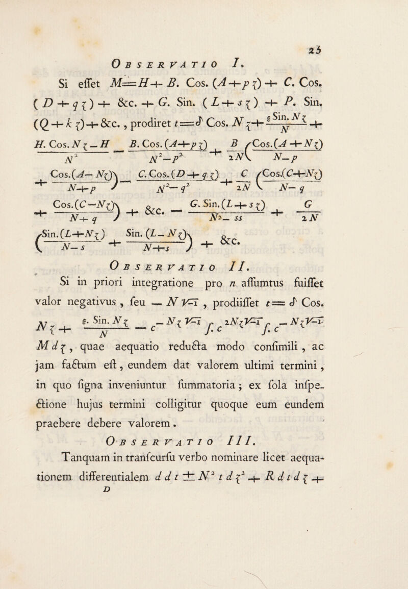 23 Observatio /* Si effet B. Cos. (A-+-p ~h C. Cos. ( D h— ^ { ) -4- &c. C. Sin* ( i -+- s { ) H— P• Sin. (() -4- k {)-h&c* , prodiret Cos. N ^-4- -H /f. Cos.A7^ — // 2?. Cos. {A-^rp P N2-~P2 Cos.(^— aJ)_£. Cos. (Z> -h f Q c N-\-p Cos.(C—A7^) “A^I 7~' Sin.(Z,-+-A^j 5 z Cos. -Ar NQ iN\ N— p C zCos.(C-HA^) ) jV'— q~ ' 2iV \ JV— j ___ (7. Sin. (I -h i 0 g JV-i &c. Sin. (£_ iVOx jv-w y A^_ 55 &c. 2JV Observatio II. Si in priori integratione pro n affiimtus fuiflet valor negativus , feu — N V=i , prodiiffet t= d Cos. IV { £. Sin. N £ ~JT~ c_ A^ ^ ^ iNiV-Tj. c~ NiV^T Mquae aequatio redu&a modo confimili , ac jam fa&um eft, eundem dat valorem ultimi termini, in quo figna inveniuntur fummatoria; ex fola infpe» ftione hujus termini colligitur quoque eum eundem praebere debere valorem. 0 B S E R VATIO III. Tanquam in tranfcurfu verbo nominare licet aequa* tionem differentialem d d t dt N'2 td^2-\-Rdtd^ D