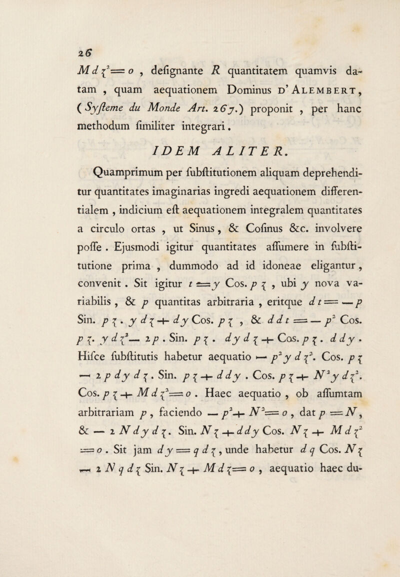 z6 M d {2= o , defignante R quantitatem quamvis da¬ tam , quam aequationem Dominus d’Alembert, ( Syfieme du Monde Art. z6 y.) proponit 9 per hanc methodum flmiliter integrari. IDEM ALITER. Quamprimum per fubftitutionem aliquam deprehendi¬ tur quantitates imaginarias ingredi aequationem differen- tialem , indicium eft aequationem integralem quantitates a circulo ortas , ut Sinus , & Cofinus &c. involvere poffe . Ejusmodi igitur quantitates affumere in fobfti- tutione prima ? dummodo ad id idoneae eligantur, convenit . Sit igitur t -= y Cos. p i , ubi y nova va¬ riabilis , & p quantitas arbitraria , eritque d t = — p Sin. p v . J d\~\~ dy Cos. p z ? & d d t = — p2 Cos. p {. y d72— 2p . Sin. p i . dy d ^ Cos. p £ . d dy * Hifce fubftitutis habetur aequatio •— p2y d^\ Cos. p i — 2 p dy d ^ . Sin. p { h- d dy . Cos» p {-h iV^y Cos. p M d o . Haec aequatio , ob afliimtam arbitrariam p , faciendo — p2-*- o 9 dat p 3 & — i N dy d Sin. ~ddy Cos. M d y = o . Sit jam d y = q d unde habetur t/ q Cos. Ar^