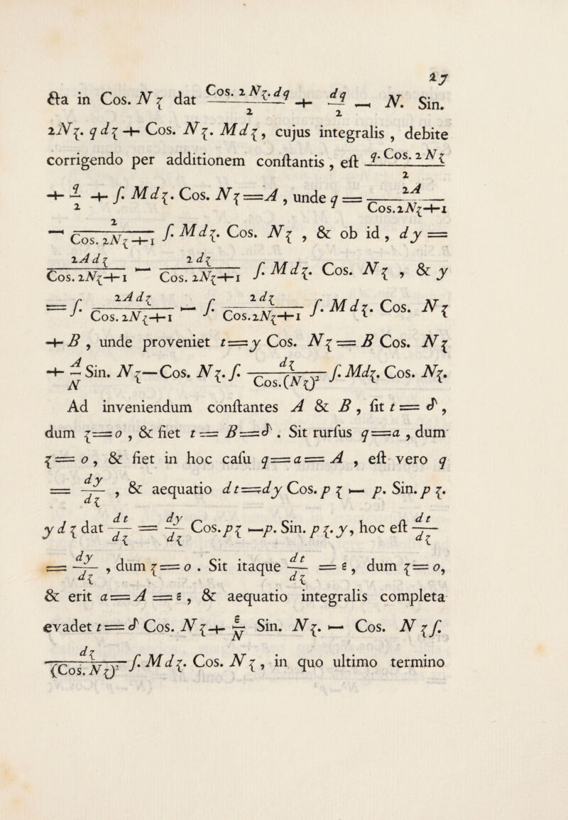 x7 fta in Cos. N ^ dat C^hd3 *± _ N% Sin> 2 2 ziV^. ^i^n-Cos. JVMd^, cujus integralis , debite corrigendo per additionem conftantis , eft ?•Cos- 2 f. Md{. Cos. N^=A , unde q = 2 2 zA Cos. _^ lAd{ Cos. 2 A^-Hi ~ c~'iA'{-fr; f- Mdi- Cos- v{ , & ob id, rfy = zAd? 7. d7 Cos. zA^ Cos. J ^ / afe— /. Mir. Cos. iVV Cos. 7 Cos.2^-4-1 j *- *■ unde proveniet Cos. iV^ = B Cos. iV^ H-- Sin. iV{-Cos. N[.f. Cos^-—f.Md{. Cos. JV{. Ad inveniendum conflantes A & B , fit r = cT 9 dum c? , & fiet t = B~-^=.d . Sit rurfus q=^a , dum {—<?, & fiet in hoc cafu q=zaz=A , eft'vero <7 dy dl , & aequatio dt=^dy Cos. /? { </ * /?. Sin. jP y t dat = — Cos./?{ _/>. Sin. /»{.y, hoc eft s= —J- , dum 1=0 . Sit itaque — s, dum {= <?, & erit a = ^=:s, & aequatio integralis completa evadet r= cf Cos. N[-+- ^ Sin. iV^. Cos. iV^ dz (Cos V^)r’/'Md^. Cos. , in quo ultimo termino