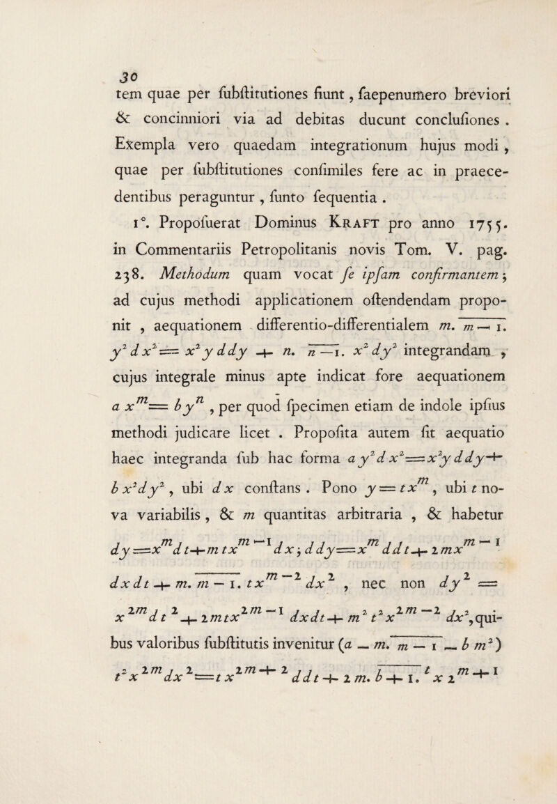 tem quae per fubftitutiones fiunt, faepenumero breviori & concinniori via ad debitas ducunt conclufiones . Exempla vero quaedam integrationum hujus modif quae per fubititutiones confimiles fere ac in praece¬ dentibus peraguntur , funto fequentia . i°. Propoluerat Dominus Kraft pro anno 1755. in Commentariis Petropolitanis novis Tom. V. pag. 238. Methodum quam vocat fe ipfam confirmantem $ ad cujus methodi applicationem oftendendam propo¬ nit , aequationem differentio-differentialem m. 1. y2 d x2~ x2 y ddy n. n —1. x2 dy2 integrandam ? cujus integrale minus apte indicat fore aequationem = byn ? per quod fpecimen etiam de indole ipfius a x m methodi judicare licet . Propofita autem fit aequatio haec integranda fub hac forma a y2 d x2^=zx2y ddy-*~ bx2dy2, ubi dx conflans. Pono y—txm, ubi t no¬ va variabilis , & m quantitas arbitraria , & habetur j m j /72—1/ 1 j m j j m — 1 dy=zx dt-hmtx dx a dy=x da / -4.» imx dx d t -i- m. m — 1. t xm 1 dx1 9 nec non dy1 =3 2 m 1 L 2 m I j j 2 2 2. /72 — 2/2 x dt -4- imtx dxdt-\- m t x dx ?qui¬ bus valoribus fubftitutis invenitur (a _ md m — 1— b m2) ,2 2772 1 2.__ 2 772 2 jj 7 ~ t /72.4-1 t x dx =tx d d t 2 /72. b l x 2 ^