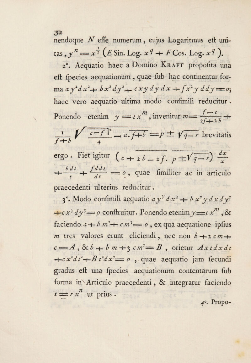 31 nendoque N efle numerum, cujus Logaritmus eft uni¬ tas ,y n = (jE Sin. Log. x^ t Cos. Log. * ? 2°. Aequatio haec a Domino Kraft propofita una eft fpecies aequationum , quae fub hac continentur for¬ ma ay2dx2-i- bx2 dy2^ cxy dy dx -+- f'x%y ddy=zo; haec vero aequatio ultima modo confimiii reducitur . Ponendo etenim y = t x m, invenitur —- -4- J 7 2/-+-2 b '— f -\“b a • =/> — Yq^r brevitatis ergo . Fiet igitur f b d t f d d t 2 b _ if. p±Vq—' r) \ dx x t . =?. o , quae fimiliter ac in articulo praecedenti ulterius reducitur. 30. Modo confimiii aequatio ay? dx5 b x2y dx dy1 «4-cx1 dy3=z 0 conftruitur. Ponendo etenim y=t xm , & faciendo a~t~-b m2-h c m]z=. o\ ex qua aequatione ipfius m tres valores erunt eliciendi , nec non b 4-2 c/724- c = A , & b -4- b m -4-3 c m2-==- B , orietur Ax t d x d t -\-cx2dt2-\-B rdx2— o , quae aequatio jam fecundi gradus eft una fpecies aequationum contentarum fub forma inN Articulo praecedenti, & integratur faciendo n t === r x ut prius . 40. Propo-