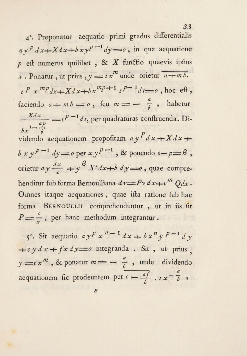 4°. Proponatur aequatio primi gradus differentialis ayP d x-hXdx-+-b xyP dy=o , in qua aequatione p eft numerus quilibet , & X funclio quaevis ipfius v . Ponatur , ut prius = tx unde orietur a-v-m b. t P X mPdx+Xdx-<-bxmP+l tP~ ldt=0 , hoc eft , faciendo a-\- mb = o , feu m = -—' *T * habetur = tP~ldh per quadraturas conftruenda. Di- Xdx ap * ■ < b p videndo aequationem propofitam ay dx -t-Xdx -+- b xyP ~l dy—o per xyP , & ponendo i—• p—B , B 4-y Xf dx-\-b dy=zo , quae compre¬ orietur ay dx henditur fub forma Bernoulliana dv=.Pv d vh~vm Qdx. Omnes itaque aequationes, quae ifta ratione fub hac forma Bernoullii comprehenduntur , ut in iis fit P = — , per hanc methodum integrantur . 5°. Sit aequatio ayP xn^ 1 dx -f- b xn y P d y c y d xf x dy—o integranda . Sit , ut prius y —t xm , & ponatur m = —• ^ , unde dividendo /» CL aequationem fic prodeuntem per c , tx~*~b *