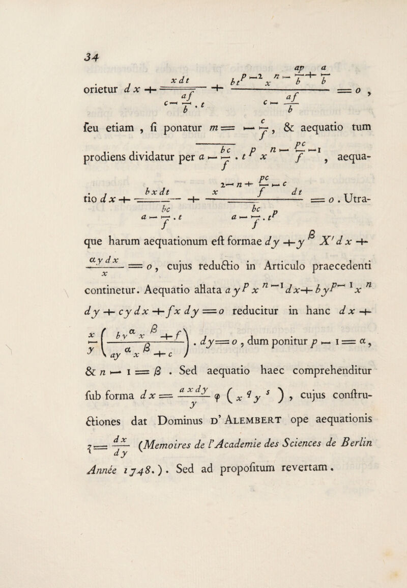 I orietur dx X dt b %t * bt x av a ►-£—4- •— b b af c v— b feu etiam , fi ponatur m tum bc prodiens dividatur per a *— y . t* x - y , & aequatio Pc p n h- —i r * f , aequa¬ tio c/ b x dt bc a pc 2,’—* /2 H— C 0 . Utra- / . ^ bc que harum aequationum eft formae dy -4-y ^ X' d x -4- X.yl.d-X.~ = c>, cujus reduftio in Articulo praecedenti continetur. Aequatio aHata ayP x n*~l dx-^byP^ lx n dy H- cy dx H~/x dy = 0 reducitur in hanc d x -h X y f bva \ aya * x f B . dy= o , dum ponitur p & n >— 1 = B • Sed aequatio haec comprehenditur fub forma dx=^ ■cp ( x 1 y s ) , cujus conftru- ftiones dat Dominus d’ Alembert ope aequationis ..— (Memoires de iAcademie des Sciences de Berlin ^wze<? 1748.). Sed ad propofitum revertam.