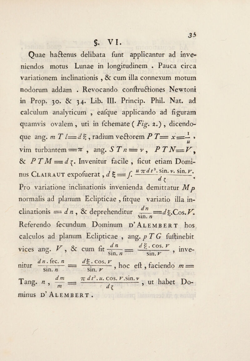 Quae ha&enus delibata funt applicantur ad inve¬ niendos motus Lunae in longitudinem . Pauca circa variationem inclinationis , & cum illa connexum motum nodorum addam . Revocando conftruftiones Newtoni in Prop. 30. & 34. Lib. III. Princip. Phil. Nat. ad calculum analyticum , eafque applicando ad figuram quamvis ovalem , uti in fchemate ( Fig. 2.) , dicendo- que ang. m T l=d g , radium ve&orem P T= , vim turbantem , ang. S Tn = v , P TN-=V, & P T M = d Invenitur facile , ficut etiam Domi- UTrdt2. sin, v. sin, v. d 7 nus Clairaut expofuerat , d % = f Pro variatione inclinationis invenienda demittatur M p normalis ad planum Eclipticae , fitque variatio illa in- clinationis = d n , & deprehenditur n Sin. n 'd^.Cos.F*. Referendo fecundum Dominum d’Alembert hos calculos ad planum Eclipticae , ang. pT G fuftinebit vices ang. V , & cum fit d n Sin. n d g . COS. V sin. v mve» mtur Tang. n , dn. fec. n sin. n dm d . COS. V ■t n r 1 —7-, hoc elt, raciendo m sin. v 71 dt7. u. cos. F.sin. v m minus d’Alembert . dl , ut habet Do-