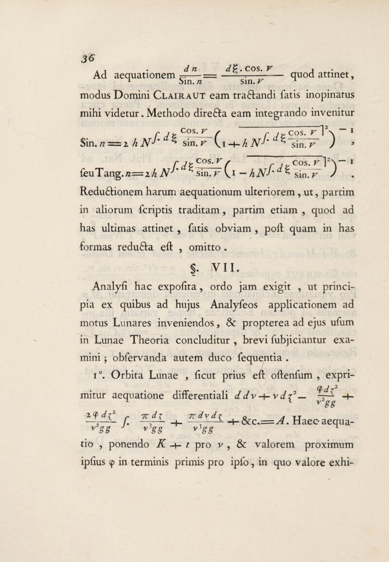 d n Ad aequationem ~— 1 bin. n cos. v sin. V quod attinet, modus Domini Clairaut eam tra&andi fatis inopinatus mihi videtur. Methodo direfta eam integrando invenitur Sin. n = ihN^d^ sinTT (i sin. v COS. V hN- f*da cos. v 1\ 1 sin. v feuTang.^iA^^^sIrTFCi-hN^d^~Si7F ) ! Reduftionem harum aequationum ulteriorem , ut9 partim in aliorum fcriptis traditam , partim etiam ? quod ad has ultimas attinet 7 fatis obviam , poli quam in has formas redufta eft , omitto. f. iV 11. Analyfi hac expolita 9 ordo jam exigit , ut princi¬ pia ex quibus ad hujus Analyfeos applicationem ad motus Limares inveniendos > & propterea ad ejus ufum in Lunae Theoria concluditur , brevi lubjiciantur exa¬ mini ; obfervanda autem duco lequentia . i°. Orbita Lunae * licut prius eft oftenfum , expri- Qd72 mitur aequatione differentiali ddv-tr-vdc y2gg Z<fdi2 7C d % y2gg f- v gg tio ? ponendo K 7C dv d{ 8ic.~j4. Haec aequa- y)gg t pro v , valorem proximum ipllus 9 in terminis primis pro ipfo, in quo valore exhf