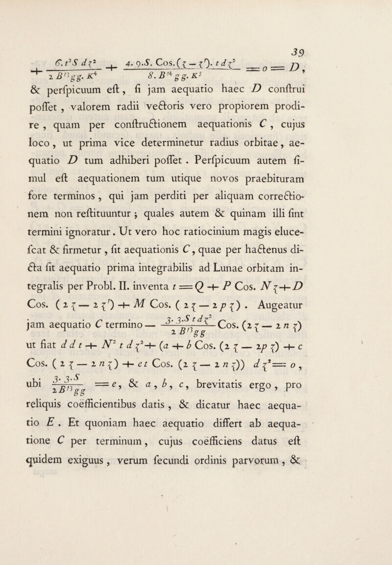 2 B1^ gg. K4 S.B1^ gg.K5 0 39 D, & perfpicuum eft, fi jam aequatio haec D conftrui poflet , valorem radii ve&oris vero propiorem prodi¬ re , quam per conftru&ionem aequationis C , cujus loco , ut prima vice determinetur radius orbitae, ae¬ quatio D tum adhiberi poflet . Perfpicuum autem fi- mul eft aequationem tum utique novos praebituram fore terminos 5 qui jam perditi per aliquam correctio¬ nem non reftituuntur * quales autem & quinam illi fint termini ignoratur. Ut vero hoc ratiocinium magis eluce- fcat & firmetur ? fit aequationis C, quae per haftenus di- Cta fit aequatio prima integrabilis ad Lunae orbitam in- tegralis per Probi. II. inventa t = Q—hP Cos. N Cos. ( 2 { — 2 {r) -h M Cos. (2{ — 2^^) . Augeatur jam aequatio C termino — ——— Cos. (2 { — 2 n f) • : S S ut fiat d d t -4— N21 d ^2—f— (ii —f— b Cos. (2 ^ —. ip —f— c Cos. ( 2 { — 2 /2 ^ t7 z: Cos. (2 1 — 2 /2 ^)) d o , ubi 3- 3-^ 2^ = c, & <2 , b, c, brevitatis ergo , pro reliquis coefficientibus datis , & dicatur haec aequa¬ tio E . Et quoniam haec aequatio differt ab aequa¬ tione C per terminum, cujus coefliciens datus eft quidem exiguus, verum fecundi ordinis parvorum, &