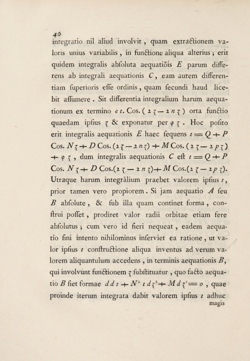 integratio nil aliud involvit , quam extra flionem va- lons unius variabilis , in fun&ione aliqua alterius ; erit quidem integralis abfoluta aequatiois E parum diffe¬ rens ab integrali aequationis C, eam autem differen¬ tiam fuperioris effe ordinis , quam fecundi haud lice¬ bit affumere . Sit differentia integralium harum aequa¬ tionum ex termino e t. Cos. ( 2 { — 2 n ^ ) orta funftio quaedam ipfius { & exponatur per <f> 1 . Hoc pofito erit integralis aequationis E haec lequens t = Q -H P Cos. N^ h- D Cos. (2 { — jl /2{) + MCos. (2 ^ — 2 pi) -4- 9 { , dum integralis aequationis C eft t = Q P Cos. JV { -h D Cos.(2 j-i/z {)-4- Cos. (2 £ —ip ^). Utraque harum integralium praebet valorem ipfius t, prior tamen vero propiorem. Si jam aequatio A feu B abfolute , & fub illa quam continet forma , con- ftrui poffet , prodiret valor radii orbitae etiam fere abfolutus ; cum vero id fieri nequeat ? eadem aequa¬ tio fini intento nihilominus inferviet ea ratione 9 ut va¬ lor ipfius t conftruftione aliqua inventus ad verum va¬ lorem aliquantulum accedens > in terminis aequationis B, qui involvunt funftionem \ fubftituatur ? quo fa£to aequa¬ tio B fiet formae d d t N2 t d^2 ^ M d -p = o , quae proinde iterum integrata dabit valorem ipfius t adhuc magis