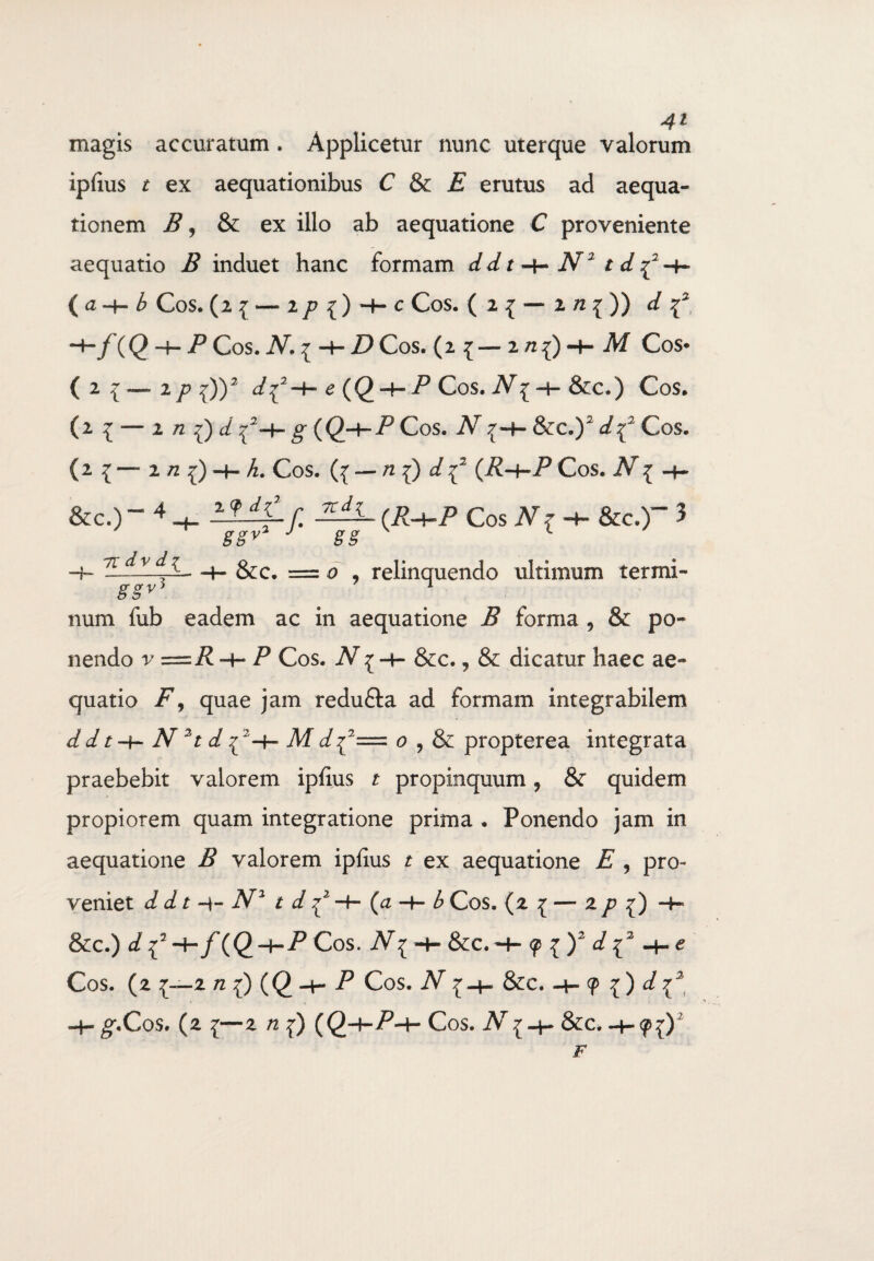 magis accuratum. Applicetur nunc uterque valorum ipfius t ex aequationibus C & E erutus ad aequa¬ tionem B, &: ex illo ab aequatione C proveniente aequatio B induet hanc formam dd t N2 t d ^-f- ( a -H b Cos. (2{ — 2/J{) + C Cos. ( 2 { — 2 72 { )) d ^/(Q-hPCoS.AT.* -4-i) Cos. (2 {-2/I{) + Af Cos* ( z i p ^))2 d^-*- e (()-+- P Cos. Ar{ 4- &c.) Cos. (2 £ — 2 72 ^)^^-+-^((2-h/>CoS. iV^H-So^V^CoS. (2 { — 2 n 1) 4- h. Cos. ({ — ^ {) ^ {2 (R-¥-P Cos. Ar { 4~ &c.) - 4 H- ^r- f. (R+P Cos Nz-b- &c.)“ 3 J gg ' L -j_ 7L£lAL—h &c. = 0 , relinquendo ultimum termi- & §V num fub eadem ac in aequatione B forma , & po¬ nendo v=R + P Cos. N1 -4- &c., & dicatur haec ae¬ quatio F, quae jam redu&a ad formam integrabilem d d t -h- N 2t d ^2-4- Af c/ {2= 0 , & propterea integrata praebebit valorem ipfius t propinquum , & quidem propiorem quam integratione prima . Ponendo jam in aequatione B valorem ipfius t ex aequatione E , pro¬ veniet d dt 4- N2 t d ^ —h* (<2 4— b Cos. {z I — zp {) &C.) i/{2-4“/(<2-h-P Cos. A7^ 4- &C.4- i)2 d I2 e Cos. (2 £—2 n {) (<2 4- P Cos. iV £-4- &C. 4-9 { ) 4- g-.Cos. (2 ^—2 n (Q4-P4- Cos. iV ^4- &c. 4-«p^)2 F