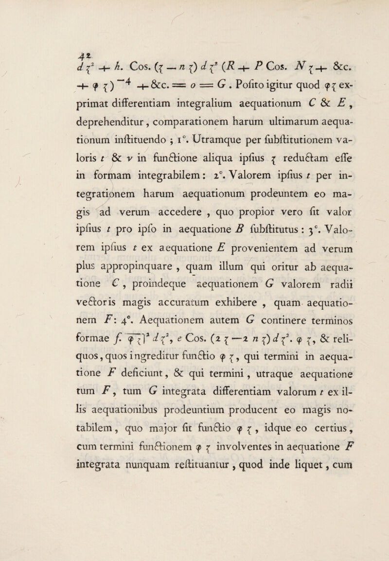 4* d -H h. Cos. (V — 71 d 7* (i? P Cos. N 7 &c. -+- ? { ) ~H &c. = o = <? . Polito igitur quod <p{ ex¬ primat differentiam integrajium aequationum C & E , deprehenditur, comparationem harum ultimarum aequa¬ tionum inftituendo ; i°. Utramque per fubftitutionem va- ioris r & v in fiinftione aliqua iplius { reduftam effe in formam integrabilem: 2°. Valorem iplius t per in¬ tegrationem harum aequationum prodeuntem eo ma¬ gis ad verum accedere , quo propior vero fit valor ipfius / pro ipfo in aequatione B fubftitutus : 3°. Valo¬ rem iplius t ex aequatione E provenientem ad verum plus appropinquare , quam illum qui oritur ab aequa¬ tione € j proindeque aequationem G valorem radii veftoris magis accuratum exhibere , quam- aequatio¬ nem F: 40. Aequationem autem G continere terminos formae f 9^]3 df, e Cos. (2 1 —2 n f)d f. 9 & reli¬ quos , quos ingreditur fun&io 9 {, qui termini in aequa¬ tione F deficiunt, & qui termini, utraque aequatione tum F 7 tum G integrata differentiam valorum t ex il¬ lis aequationibus prodeuntium producent eo magis no¬ tabilem , quo major fit funftio 9 z , idque eo certius * cum termini fonftionem 9 { involventes in aequatione F integrata nunquam reftituantur , quod inde liquet, cum