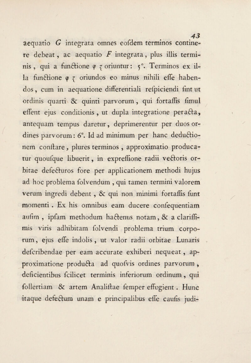 aequatio G integrata omnes eofdem terminos contine¬ re debeat , ac aequatio F integrata, plus illis termi¬ nis , qui a fun&ione 9 {oriuntur: 50. Terminos ex il¬ la fun&ione <p { oriundos eo minus nihili effe haben¬ dos , cum in aequatione differentiali refpiciendi fint ut ordinis quarti\ & quinti parvorum , qui fortaffis fimul effient ejus conditionis , ut dupla integratione pera&a, antequam tempus daretur, deprimerentur per duos or¬ dines parvorum: 6°. Id ad minimum per hanc deduftio- nem conflare * plures terminos , approximatio produca¬ tur quoufque libuerit, in expreffione radii veftoris or¬ bitae defefturos fore per applicationem methodi hujus ad hoc problema folvendum , qui tamen termini valorem verum ingredi debent , & qui non minimi fortaffis funt momenti . Ex his omnibus eam ducere confequentiam aufim , ipfam methodum haftenus notam, & a clariffi- mis viris adhibitam folvendi problema trium corpo¬ rum , ejus elfe indolis , ut valor radii orbitae Lunaris defcribendae per eam accurate exhiberi nequeat , ap- proximatione produ&a ad quofvis ordines parvorum y deficientibus fcilicet terminis inferiorum ordinum , qui follertiam & artem Analiftae femper effugient . Hunc itaque defeftum unam e principalibus effe caufis judi-