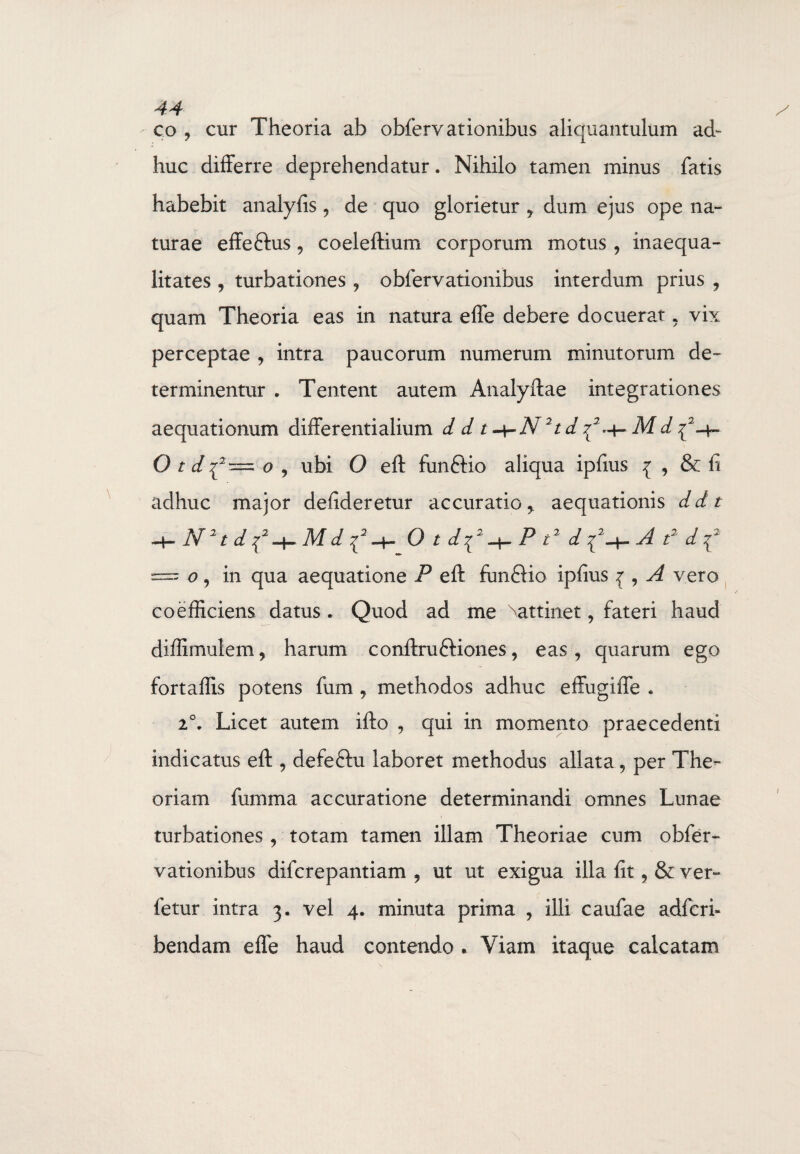 4A co ? cur Theoria ab obfervationibus aliquantulum ad¬ huc differre deprehendatur. Nihilo tamen minus fatis habebit analyfis 9 de quo glorietur y dum ejus ope na¬ turae effeftus, coeleftium corporum motus, inaequa¬ litates , turbationes ? obfervationibus interdum prius ? quam Theoria eas in natura effe debere docuerat. vix perceptae , intra paucorum numerum minutorum de¬ terminentur . Tentent autem Analyftae integrationes aequationum differentialium d d t -\-N21 d ^ M d {-4- O t d{2— o , ubi O eft fun£Ho aliqua ipfius { , & fi adhuc major defideretur accuratio y aequationis ddt ~+~N2td{2+Mdi2+ O tdf^Pt2 df+Afdf == o , in qua aequatione P eft fun£lio ipfius { , A vero coefficiens datus. Quod ad me Nattinet, fateri haud diffimulem, harum conftru&iones, eas , quarum ego fortaffis potens fum , methodos adhuc effugiffe * 20. Licet autem ifto , qui in momento praecedenti indicatus eft , defeftu laboret methodus allata 5 per The¬ oriam fumma accuratione determinandi omnes Lunae turbationes, totam tamen illam Theoriae cum obfer¬ vationibus difcrepantiam 9 ut ut exigua illa fit, & ver- fetur intra 3. vel 4. minuta prima , illi caufae adfcri- bendam effe haud contendo . Viam itaque calcatam