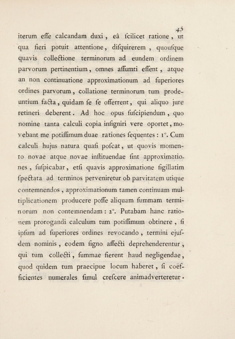 43 iterum effe calcandam duxi , ea lcilicet ratione , ut qua fieri potuit attentione, difquirerem , quoufque quavis colleftione terminorum ad eundem ordinem parvorum pertinentium, omnes affumti effent , atque an non continuatione approximationum ad fuperiores ordines parvorum, collatione terminorum tum prode¬ untium fafta, quidam fe fe offerrent, qui aliquo jure retineri deberent. Ad hoc opus fufcipiendum , quo nomine tanta calculi copia infigniri vere oportet, mo- V vebant me potiffimumduae rationes fequentes : i°. Cum calculi hujus natura quafi pofcat, ut quovis momen¬ to novae atque novae inftituendae fint approximatio- nes , fufpicabar, etfi quavis approximatione figillatim Ipeftata ad terminos perveniretur ob parvitatem utique contemnendos , approximationum tamen continuam mul¬ tiplicationem producere poffe aliquam fummam termi¬ norum non contemnendam: 2°. Putabam hanc ratio¬ nem prorogandi calculum tum potiffimum obtinere , fi ipfum ad fuperiores ordines revocando , termini ejuf- clem nominis , eodem figno affefti deprehenderentur , qui tum colle£U , fummae fierent haud negligendae, quod quidem tum praecipue locum haberet, fi coef- fidentes numerales fimul crefcere animadverteretur *