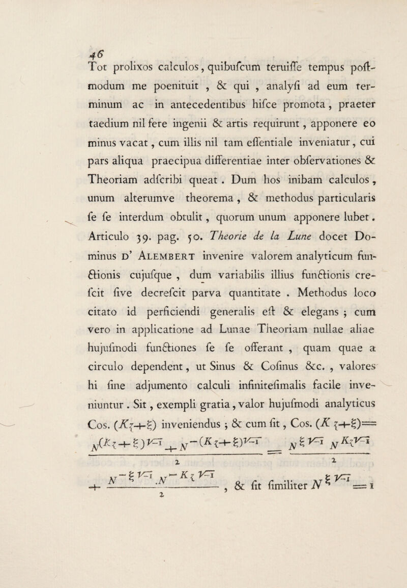 Tot prolixos calculos, quibuficum temiffe tempus poiC modum me poenituit , & qui , analyfi ad eum ter¬ minum ac in antecedentibus hifce promota, praeter taedium nil fere ingenii & artis requirunt , apponere eo minus vacat, cum illis nil tam effentiale inveniatur, cui pars aliqua praecipua differentiae inter obfervationes & Theoriam adfcribi. queat . Dum hos inibam calculos ? unum alterumve theorema, & methodus particularis fe fe interdum obtulit, quorum unum apponere lubet. Articulo 39» pag. 50. Theorie de la Lune docet Do¬ minus d’ Alembert invenire valorem analyticum fun- ftionis cujufque , dum variabilis illius fun&ionis cre- fcit five decrefcit parva quantitate * Methodus loco citato id perficiendi generalis eft & elegans ; cum vero in applicatione ad Lunae Theoriam nullae aliae hujufinodi funftiones fe fe offerant , quam quae a circulo dependent, ut Sinus & Cofinus &c. , valores hi fine adjumento calculi infinirefimaiis facile inve¬ niuntur . Sit, exempli gratia, valor hujufinodi analyticus Cos. (AqH-g) inveniendus ; & cum fit, Cos. (K N & lit (imiliter N $V=i