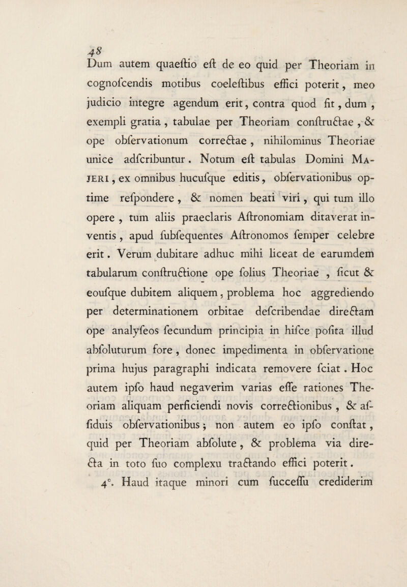 cognofcendis motibus coeleftibus effici poterit, meo judicio integre agendum erit9 contra quod fit, dum 9 exempli gratia , tabulae per Theoriam conftru&ae 9 & ope obfervationum correftae , nihilominus Theoriae unice adfcribuntur . Notum eft tabulas Domini Ma- jeri , ex omnibus hucufque editis, obfervationibus op¬ time refpondere 9 & nomen beati viri 9 qui tum illo opere , tum aliis praeclaris Aftronomiam ditaverat in¬ ventis , apud fubfequentes Aftronomos femper celebre erit. Verum dubitare adhuc mihi liceat de earumdem t» tabularum conftruftione ope folius Theoriae 9 ficut & eoufque dubitem aliquem 5 problema hoc aggrediendo per determinationem orbitae defcribendae direftam ope analyfeos fecundum principia in hifce pofita illud abfoluturum fore , donec impedimenta in obfervatione prima hujus paragraphi indicata removere fciat . Hoc autem ipfo haud negaverim varias effe rationes The- oriam aliquam perficiendi novis correftionibus , & af- fiduis obfervationibus; non autem eo ipfo conftat ? quid per Theoriam abfolute 9 & problema via dire- fta in toto fuo complexu traftando effici poterit. 4°. Haud itaque minori cum fucceflu crediderim