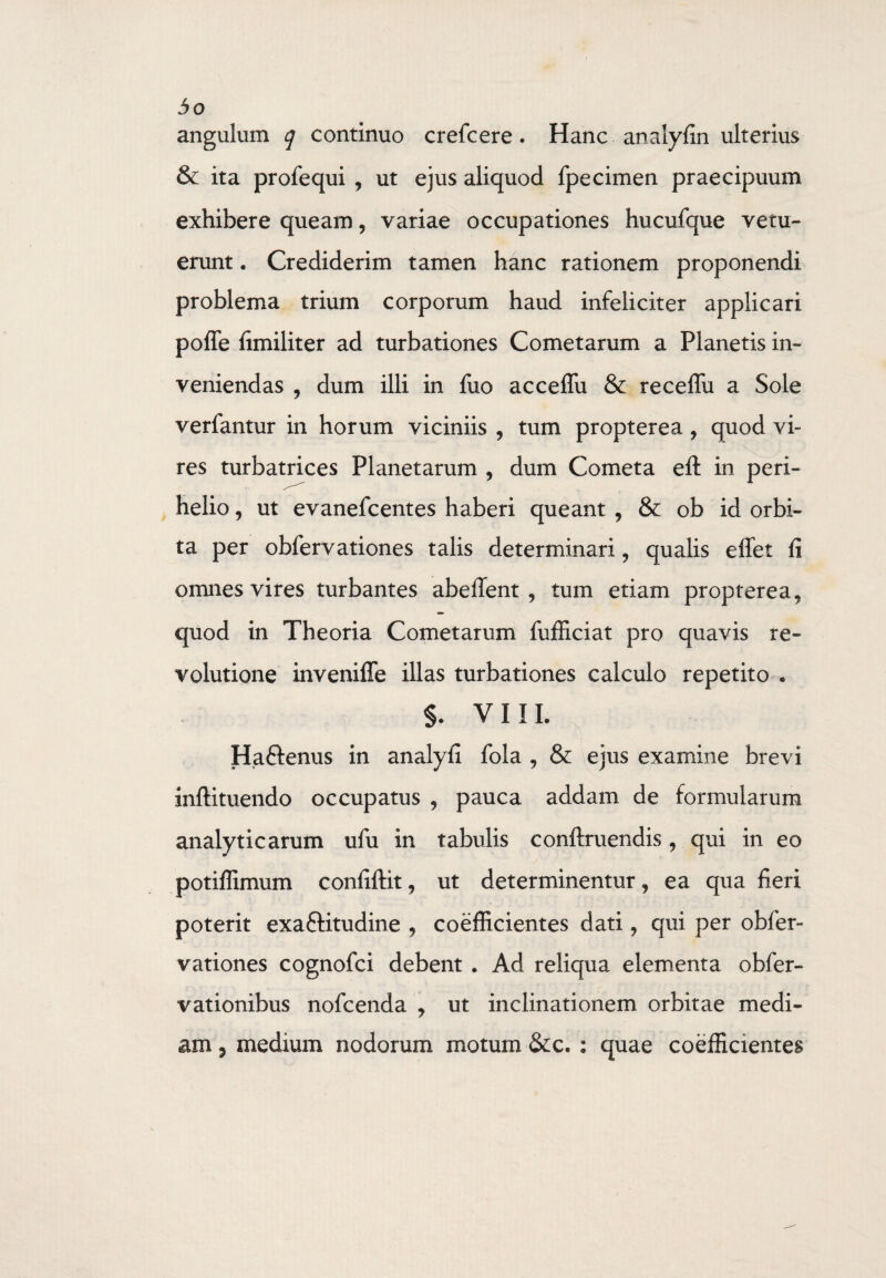 angulum q continuo crefcere. Hanc analyfin ulterius & ita profequi , ut ejus aliquod fpecimen praecipuum exhibere queam, variae occupationes hucufque vetu¬ erunt . Crediderim tamen hanc rationem proponendi problema trium corporum haud infeliciter applicari poffe {imiliter ad turbationes Cometarum a Planetis in¬ veniendas , dum illi in fuo acceffu & receffu a Sole verfantur in horum viciniis , tum propterea, quod vi¬ res turbatrices Planetarum , dum Cometa eft in peri- helio, ut evanefcentes haberi queant , & ob id orbi¬ ta per obfervationes talis determinari , qualis elfet fi omnes vires turbantes abeflent , tum etiam propterea, quod in Theoria Cometarum fufficiat pro quavis re¬ volutione inveniffe illas turbationes calculo repetito . §. VIIL Ha&enus in analyfi fola , & ejus examine brevi inftituendo occupatus , pauca addam de formularum analyticarum ufu in tabulis conftruendis, qui in eo potiffimum confiftit, ut determinentur, ea qua fieri poterit exaftitudine , coefficientes dati, qui per obfer¬ vationes cognofci debent . Ad reliqua elementa obfer- vationibus nofcenda , ut inclinationem orbitae medi¬ am 5 medium nodorum motum &c. : quae coefficientes