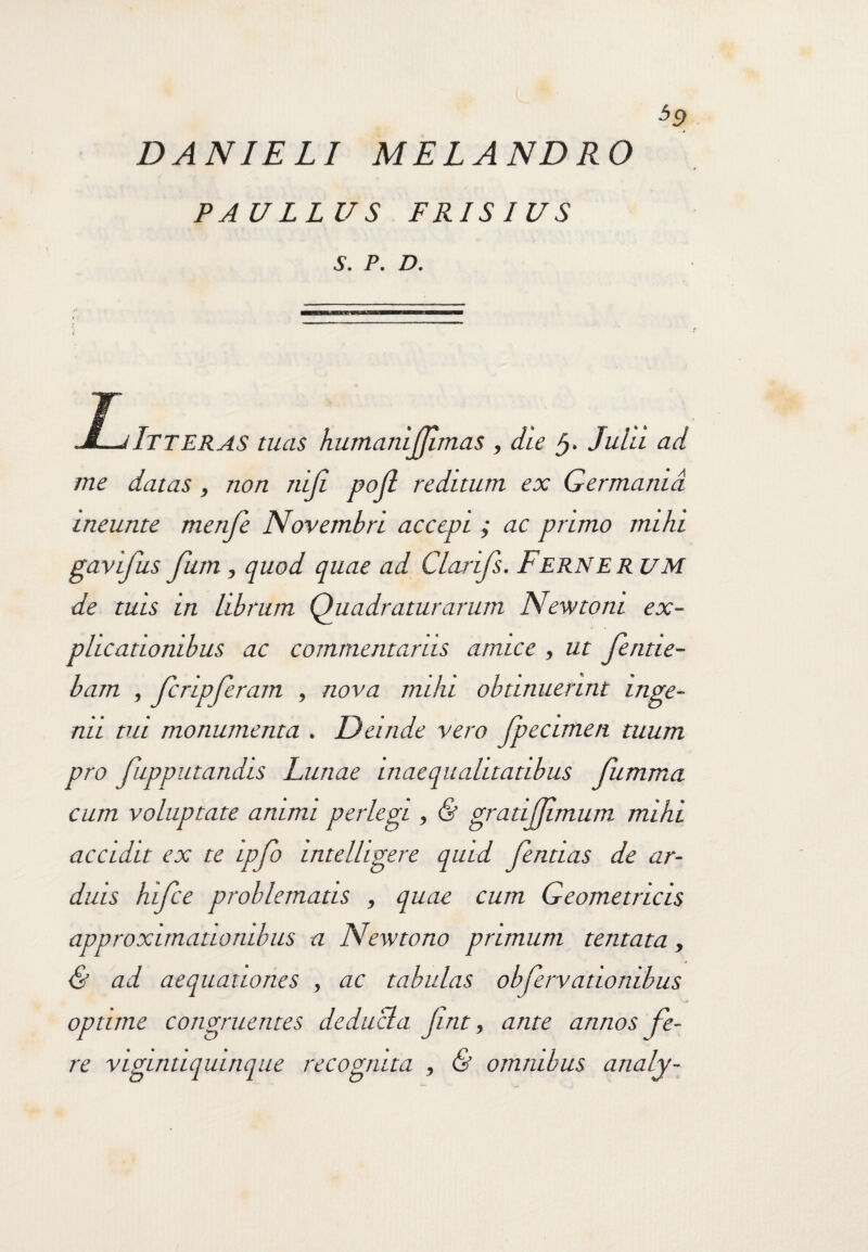DANIELI MELANDRO PAULLUS FRISIUS S. P. D. T . ... M—jItteras tuas humanijjlmas , dte Julii ad me datas, non 7tiji pofl reditum ex Germania meunte menfe Novembri accepi ; ac primo mihi gavifus fum, quod quae ad Clarifs. Ferner UM de tuis in librum Quadraturarum Newtom ex¬ plicationibus ac commentariis amice , ut feritie- bam , fcripferam , nova milu obtinuerint inge¬ mi tui monumenta . Deinde vero fpecimen tuum pro fupputandis Lunae inaequalitatibus fumma cum voluptate animi perlegi , & gratijjimum. mihi accidit ex te ipfo intelhgere quid Jentias de ar¬ duis hifce problematis , quae cum Geometricis approximatiombus a Newtono primum tentata, & ad aequationes , ac tabulas obferv udonibus optime congruentes deducia Jint, ante annos fe¬ re vigintiquinque recognita , & omnibus analy-