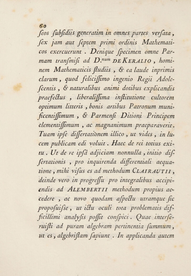 feos fiibjidus generarim in omnes partes ver fata, fex jam aut feptem primi ordinis Mathemati¬ cos exercuerunt . Denique fpecimen omne Par¬ mam tranfmifi ad D.num DE Keralio , homi¬ nem Mathematicis fudus , & ea laude inprimis clarum, quod felicifimo ingenio Regii Adole- fcentis , & naturalibus animi dotibus explicandis praefectus , liberalijfuna infitutione cultorem optimum litteris , bonis artibus Patronum muni- fcentifimum , & Parmenfi Ditioni Principem clementijfmum , ac magnanimum praeparaverit. Tuam ipfe dijfertatConem ilhco , ut vides , in lu¬ cem publicam edi voluit. Haec de rei totius exi¬ tu . Ut de re ipfd adjiciam nonnulla , initio dif fertationis , pro inquirenda dijferentiah aequa¬ tione , mihi vifus es ad methodum Clairautii , deinde vero in progrejfu pro integralibus accipi¬ endis ad AleMBERTII methodum propius ac¬ cedere , ac novo quodam afpeclu utramque fc propofuifse, ut iclu oculi tota problematis dif¬ ficilium analyfis pojfit confpia . Quae interfr ruifii ad puram algebram pertinentia fumrnum, ut es, algebriflam fapiunt . In applicanda autem