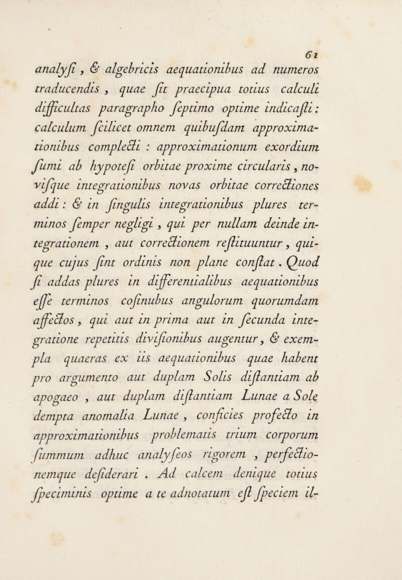 analyfi , & algeb ricis aequationibus ad numeros traducendis , quae jit praecipua totius calculi difficultas paragrapho feptimo optime indicajli: calculum jcihcet omnem quibufdam approxima- tiombus complecti : approximationum exordium fumi ab hypotefi orbitae proxime circularis , no- vifque integrationibus novas orbitae correctiones addi: & in fingulis integrationibus plures ter¬ minos femper negligi , qui per nullam deinde in¬ tegrationem , aut correctionem refii tuuntur, qui¬ que cujus fint ordinis non plane condat, Quod fi addas plures in dijferentialibus aequationibus # terminos cofinubus angulorum quorumdam affectos , qui aut in prima aut in fecunda inte¬ gratione repetitis divifionibus augentur, & exem¬ pla quaeras ex iis aequationibus quae habent pro argumento aut duplam Solis difiantiam ab apogaeo , aut duplam difiantiam Lunae a Sole dempta anomalia Lunae, conficies profecto in approximationibus problematis trium corporum fummum adhuc analyfeos rigorem , perfecho- nemquc defiderari . Ad calcem denique totius fpecimims optime a te adnotatum efi fpeciem il-